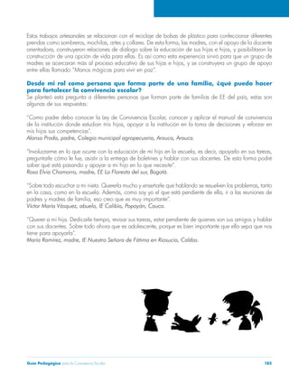 Estos trabajos artesanales se relacionan con el reciclaje de bolsas de plástico para confeccionar diferentes 
prendas como sombreros, mochilas, artes y collares. De esta forma, las madres, con el apoyo de la docente 
orientadora, construyeron relaciones de diálogo sobre la educación de sus hijas e hijos, y posibilitaron la 
construcción de una opción de vida para ellas. Es así como esta experiencia sirvió para que un grupo de 
madres se acercaran más al proceso educativo de sus hijas e hijos, y se construyera un grupo de apoyo 
entre ellas llamado “Manos mágicas para vivir en paz”. 
Desde mi rol como persona que forma parte de una familia, ¿qué puedo hacer 
para fortalecer la convivencia escolar? 
Se planteó esta pregunta a diferentes personas que forman parte de familias de EE del país, estas son 
algunas de sus respuestas: 
“Como padre debo conocer la Ley de Convivencia Escolar, conocer y aplicar el manual de convivencia 
de la institución donde estudian mis hijos, apoyar a la institución en la toma de decisiones y reforzar en 
mis hijos sus competencias”. 
Alonso Prada, padre, Colegio municipal agropecuario, Arauca, Arauca. 
“Involucrarme en lo que ocurre con la educación de mi hijo en la escuela, es decir, apoyarlo en sus tareas, 
preguntarle cómo le fue, asistir a la entrega de boletines y hablar con sus docentes. De esta forma podré 
saber qué está pasando y apoyar a mi hijo en lo que necesite”. 
Rosa Elvia Chamorro, madre, EE La Floresta del sur, Bogotá. 
“Sobre todo escuchar a mi nieta. Quererla mucho y enseñarle que hablando se resuelven los problemas, tanto 
en la casa, como en la escuela. Además, como soy yo el que está pendiente de ella, ir a las reuniones de 
padres y madres de familia, eso creo que es muy importante”. 
Víctor María Vásquez, abuelo, IE Calibío, Popayán, Cauca. 
“Querer a mi hija. Dedicarle tiempo, revisar sus tareas, estar pendiente de quienes son sus amigos y hablar 
con sus docentes. Sobre todo ahora que es adolescente, porque es bien importante que ella sepa que nos 
tiene para apoyarla”. 
María Ramírez, madre, IE Nuestra Señora de Fátima en Riosucio, Caldas. 
Guía Pedagógica para la Convivencia Escolar 185 
 