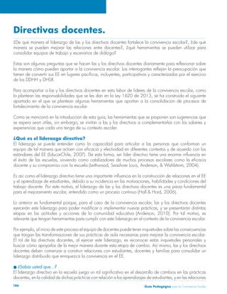 Directivas docentes. 
¿De qué manera el liderazgo de las y los directivos docentes fortalece la convivencia escolar?, ¿de qué 
manera se pueden mejorar las relaciones entre docentes?, ¿qué herramientas se pueden utilizar para 
consolidar equipos de trabajo y escenarios de diálogo? 
Estas son algunas preguntas que se hacen las y los directivos docentes diariamente para reflexionar sobre 
la manera cómo pueden aportar a la convivencia escolar. Los interrogantes reflejan la preocupación que 
tienen de convertir sus EE en lugares pacíficos, incluyentes, participativos y caracterizados por el ejercicio 
de los DDHH y DHSR. 
Para acompañar a las y los directivos docentes en esta labor de líderes de la convivencia escolar, como 
lo plantean las responsabilidades que se les dan en la Ley 1620 de 2013, se ha construido el siguiente 
apartado en el que se plantean algunas herramientas que aportan a la consolidación de procesos de 
fortalecimiento de la convivencia escolar. 
Como se mencionó en la introducción de esta guía, las herramientas que se proponen son sugerencias que 
se espera sean útiles, sin embargo, se invitan a las y los directivos a complementarlas con los saberes y 
experiencias que cada uno tenga de su contexto escolar. 
¿Qué es el liderazgo directivo? 
El liderazgo se puede entender como la capacidad para articular a las personas que conforman un 
equipo de tal manera que actúen con eficacia y efectividad en diferentes contextos y de acuerdo con los 
estándares del EE (EducarChile, 2007). De esta forma, ser líder directivo tiene una enorme influencia en 
el éxito de las escuelas, sirviendo como catalizadores de muchos procesos escolares como la eficacia 
docente y su compromiso con la escuela (Leithwood, Seashore Louis, Anderson, & Wahlstrom, 2004). 
Es así como el liderazgo directivo tiene una importante influencia en la construcción de relaciones en el EE 
y el aprendizaje de estudiantes, debido a su incidencia en las motivaciones, habilidades y condiciones del 
trabajo docente. Por este motivo, el liderazgo de las y los directivos docentes es una pieza fundamental 
para el mejoramiento escolar, entendido como un proceso continuo (Hall & Hord, 2006). 
Lo anterior es fundamental porque, para el caso de la convivencia escolar, las y los directivos docentes 
ejercerán este liderazgo para poder modificar o implementar nuevas prácticas, y se presentarán distintas 
etapas en las actitudes y acciones de la comunidad educativa (Anderson, 2010). Por tal motivo, es 
relevante que tengan herramientas para cumplir con este liderazgo en el contexto de la convivencia escolar. 
Por ejemplo, al inicio de este proceso el equipo de docentes puede tener inquietudes sobre las consecuencias 
que traigan las transformaciones de sus prácticas de aula necesarias para mejorar la convivencia escolar. 
El rol de las directivas docentes, al ejercer este liderazgo, es reconocer estas inquietudes personales y 
buscar cómo apoyarlos de la mejor manera durante esta etapa de cambio. Así mismo, las y los directivos 
docentes deben comenzar a construir relaciones con estudiantes, docentes y familias para consolidar un 
liderazgo distribuido que enriquezca la convivencia en el EE. 
l ¿Sabía usted que…? 
El liderazgo directivo en la escuela juega un rol significativo en el desarrollo de cambios en las prácticas 
docentes, en la calidad de dichas prácticas con relación a los aprendizajes de estudiantes, y en las relaciones 
Guía P 186 edagógica para la Convivencia Escolar 
 