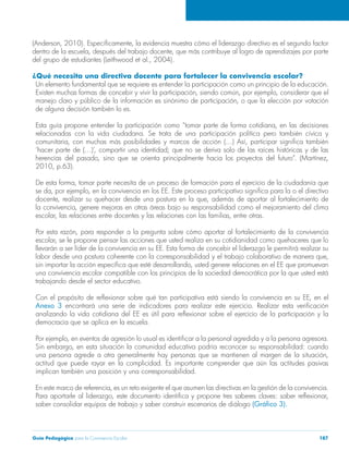 (Anderson, 2010). Específicamente, la evidencia muestra cómo el liderazgo directivo es el segundo factor 
dentro de la escuela, después del trabajo docente, que más contribuye al logro de aprendizajes por parte 
del grupo de estudiantes (Leithwood et al., 2004). 
¿Qué necesita una directiva docente para fortalecer la convivencia escolar? 
Un elemento fundamental que se requiere es entender la participación como un principio de la educación. 
Existen muchas formas de concebir y vivir la participación, siendo común, por ejemplo, considerar que el 
manejo claro y público de la información es sinónimo de participación, o que la elección por votación 
de alguna decisión también lo es. 
Esta guía propone entender la participación como “tomar parte de forma cotidiana, en las decisiones 
relacionadas con la vida ciudadana. Se trata de una participación política pero también cívica y 
comunitaria, con muchas más posibilidades y marcos de acción (…) Así, participar significa también 
‘hacer parte de (…)’, compartir una identidad; que no se deriva solo de las raíces históricas y de las 
herencias del pasado, sino que se orienta principalmente hacia los proyectos del futuro”. (Martínez, 
2010, p.63). 
De esta forma, tomar parte necesita de un proceso de formación para el ejercicio de la ciudadanía que 
se da, por ejemplo, en la convivencia en los EE. Este proceso participativo significa para la o el directivo 
docente, realizar su quehacer desde una postura en la que, además de aportar al fortalecimiento de 
la convivencia, genere mejoras en otras áreas bajo su responsabilidad como el mejoramiento del clima 
escolar, las relaciones entre docentes y las relaciones con las familias, entre otras. 
Por esta razón, para responder a la pregunta sobre cómo aportar al fortalecimiento de la convivencia 
escolar, se le propone pensar las acciones que usted realiza en su cotidianidad como quehaceres que lo 
llevarán a ser líder de la convivencia en su EE. Esta forma de concebir el liderazgo le permitirá realizar su 
labor desde una postura coherente con la corresponsabilidad y el trabajo colaborativo de manera que, 
sin importar la acción específica que esté desarrollando, usted genere relaciones en el EE que promuevan 
una convivencia escolar compatible con los principios de la sociedad democrática por la que usted está 
trabajando desde el sector educativo. 
Con el propósito de reflexionar sobre qué tan participativa está siendo la convivencia en su EE, en el 
Anexo 3 encontrará una serie de indicadores para realizar este ejercicio. Realizar esta verificación 
analizando la vida cotidiana del EE es útil para reflexionar sobre el ejercicio de la participación y la 
democracia que se aplica en la escuela. 
Por ejemplo, en eventos de agresión lo usual es identificar a la personal agredida y a la persona agresora. 
Sin embargo, en esta situación la comunidad educativa podría reconocer su responsabilidad: cuando 
una persona agrede a otra generalmente hay personas que se mantienen al margen de la situación, 
actitud que puede rayar en la complicidad. Es importante comprender que aún las actitudes pasivas 
implican también una posición y una corresponsabilidad. 
En este marco de referencia, es un reto exigente el que asumen las directivas en la gestión de la convivencia. 
Para aportarle al liderazgo, este documento identifica y propone tres saberes claves: saber reflexionar, 
saber consolidar equipos de trabajo y saber construir escenarios de diálogo (Gráfico 3). 
Guía Pedagógica para la Convivencia Escolar 187 
 
