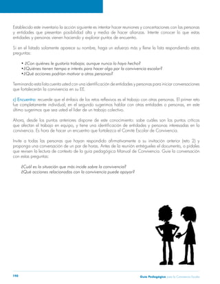 Establecido este inventario la acción siguiente es intentar hacer reuniones y concertaciones con las personas 
y entidades que presentan posibilidad alta y media de hacer alianzas. Intente conocer lo que estas 
entidades y personas vienen haciendo y explorar puntos de encuentro. 
Si en el listado solamente aparece su nombre, haga un esfuerzo más y llene la lista respondiendo estas 
preguntas: 
• ¿Con quiénes le gustaría trabajar, aunque nunca lo haya hecho? 
•¿Quiénes tienen tiempo e interés para hacer algo por la convivencia escolar? 
•¿Qué acciones podrían motivar a otras personas? 
Terminando esta lista cuenta usted con una identificación de entidades y personas para iniciar conversaciones 
que fortalecerán la convivencia en su EE. 
c) Encuentro: recuerde que el énfasis de los retos reflexivos es el trabajo con otras personas. El primer reto 
fue completamente individual; en el segundo sugerimos hablar con otras entidades o personas, en este 
último sugerimos que sea usted el líder de un trabajo colectivo. 
Ahora, desde los puntos anteriores dispone de este conocimiento: sabe cuáles son los puntos críticos 
que afectan el trabajo en equipo, y tiene una identificación de entidades y personas interesadas en la 
convivencia. Es hora de hacer un encuentro que fortalezca el Comité Escolar de Convivencia. 
Invite a todas las personas que hayan respondido afirmativamente a su invitación anterior (reto 2) y 
proponga una conversación de un par de horas. Antes de la reunión entrégueles el documento, o pídales 
que revisen la lectura de contexto de la guía pedagógica Manual de Convivencia. Guíe la conversación 
con estas preguntas: 
¿Cuál es la situación que más incide sobre la convivencia? 
¿Qué acciones relacionadas con la convivencia puede apoyar? 
Guía P 190 edagógica para la Convivencia Escolar 
 