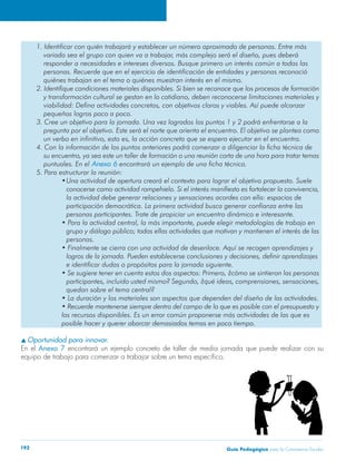 1. Identificar con quién trabajará y establecer un número aproximado de personas. Entre más 
variado sea el grupo con quien va a trabajar, más complejo será el diseño, pues deberá 
responder a necesidades e intereses diversos. Busque primero un interés común a todas las 
personas. Recuerde que en el ejercicio de identificación de entidades y personas reconoció 
quiénes trabajan en el tema o quiénes muestran interés en el mismo. 
2. Identifique condiciones materiales disponibles. Si bien se reconoce que los procesos de formación 
y transformación cultural se gestan en lo cotidiano, deben reconocerse limitaciones materiales y 
viabilidad: Defina actividades concretas, con objetivos claros y viables. Así puede alcanzar 
pequeños logros poco a poco. 
3. Cree un objetivo para la jornada. Una vez logrados los puntos 1 y 2 podrá enfrentarse a la 
pregunta por el objetivo. Este será el norte que orienta el encuentro. El objetivo se plantea como 
un verbo en infinitivo, esto es, la acción concreta que se espera ejecutar en el encuentro. 
4. Con la información de los puntos anteriores podrá comenzar a diligenciar la ficha técnica de 
su encuentro, ya sea este un taller de formación o una reunión corta de una hora para tratar temas 
puntuales. En el Anexo 6 encontrará un ejemplo de una ficha técnica. 
5. Para estructurar la reunión: 
• Una actividad de apertura creará el contexto para lograr el objetivo propuesto. Suele 
conocerse como actividad rompehielo. Si el interés manifiesto es fortalecer la convivencia, 
la actividad debe generar relaciones y sensaciones acordes con ella: espacios de 
participación democrática. La primera actividad busca generar confianza entre las 
personas participantes. Trate de propiciar un encuentro dinámico e interesante. 
• Para la actividad central, la más importante, puede elegir metodologías de trabajo en 
grupo y diálogo público; todas ellas actividades que motivan y mantienen el interés de las 
personas. 
• Finalmente se cierra con una actividad de desenlace. Aquí se recogen aprendizajes y 
logros de la jornada. Pueden establecerse conclusiones y decisiones, definir aprendizajes 
e identificar dudas o propósitos para la jornada siguiente. 
• Se sugiere tener en cuenta estos dos aspectos: Primero, ¿cómo se sintieron las personas 
participantes, incluido usted mismo? Segundo, ¿qué ideas, comprensiones, sensaciones, 
quedan sobre el tema central? 
• La duración y los materiales son aspectos que dependen del diseño de las actividades. 
• Recuerde mantenerse siempre dentro del campo de lo que es posible con el presupuesto y 
los recursos disponibles. Es un error común proponerse más actividades de las que es 
posible hacer y querer abarcar demasiados temas en poco tiempo. 
s Oportunidad para innovar. 
En el Anexo 7 encontrará un ejemplo concreto de taller de media jornada que puede realizar con su 
equipo de trabajo para comenzar a trabajar sobre un tema específico. 
Guía P 192 edagógica para la Convivencia Escolar 
 