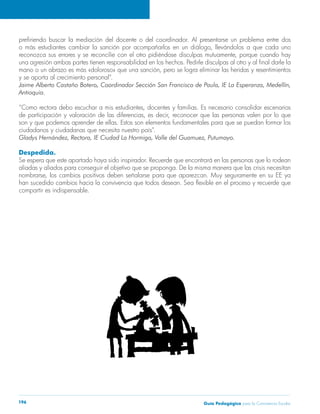 prefiriendo buscar la mediación del docente o del coordinador. Al presentarse un problema entre dos 
o más estudiantes cambiar la sanción por acompañarlos en un diálogo, llevándolos a que cada uno 
reconozca sus errores y se reconcilie con el otro pidiéndose disculpas mutuamente, porque cuando hay 
una agresión ambas partes tienen responsabilidad en los hechos. Pedirle disculpas al otro y al final darle la 
mano o un abrazo es más «doloroso» que una sanción, pero se logra eliminar las heridas y resentimientos 
y se aporta al crecimiento personal”. 
Jaime Alberto Castaño Botero, Coordinador Sección San Francisco de Paula, IE La Esperanza, Medellín, 
Antioquia. 
“Como rectora debo escuchar a mis estudiantes, docentes y familias. Es necesario consolidar escenarios 
de participación y valoración de las diferencias, es decir, reconocer que las personas valen por lo que 
son y que podemos aprender de ellas. Estos son elementos fundamentales para que se puedan formar los 
ciudadanos y ciudadanas que necesita nuestro país”. 
Gladys Hernández, Rectora, IE Ciudad La Hormiga, Valle del Guamuez, Putumayo. 
Despedida. 
Se espera que este apartado haya sido inspirador. Recuerde que encontrará en las personas que lo rodean 
aliadas y aliados para conseguir el objetivo que se proponga. De la misma manera que las crisis necesitan 
nombrarse, los cambios positivos deben señalarse para que aparezcan. Muy seguramente en su EE ya 
han sucedido cambios hacia la convivencia que todos desean. Sea flexible en el proceso y recuerde que 
compartir es indispensable. 
Guía P 196 edagógica para la Convivencia Escolar 
 