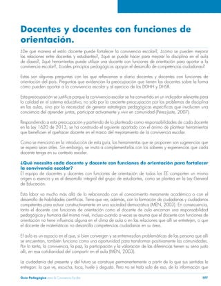 Docentes y docentes con funciones de 
orientación. 
¿De qué manera el estilo docente puede fortalecer la convivencia escolar?, ¿cómo se pueden mejorar 
las relaciones entre docentes y estudiantes?, ¿qué se puede hacer para mejorar la disciplina en el aula 
de clases?, ¿qué herramientas puede utilizar una docente con funciones de orientación para aportar a la 
convivencia escolar?, ¿cuáles principios pedagógicos apoyan el desarrollo de competencias ciudadanas? 
Estas son algunas preguntas con las que reflexionan a diario docentes y docentes con funciones de 
orientación del país. Preguntas que evidencian la preocupación que tienen los docentes sobre la forma 
cómo pueden aportar a la convivencia escolar y al ejercicio de los DDHH y DHSR. 
Esta preocupación se justifica porque la convivencia escolar se ha convertido en un indicador relevante para 
la calidad en el sistema educativo, no sólo por la creciente preocupación por los problemas de disciplina 
en las aulas, sino por la necesidad de generar estrategias pedagógicas específicas que involucren una 
conciencia del aprender juntos, participar activamente y vivir en comunidad (Pérez-Juste, 2007). 
Respondiendo a esta preocupación y partiendo de lo planteado como responsabilidades de cada docente 
en la Ley 1620 de 2013, se ha construido el siguiente apartado con el ánimo de plantear herramientas 
que beneficien el quehacer docente en el marco del mejoramiento de la convivencia escolar. 
Como se mencionó en la introducción de esta guía, las herramientas que se proponen son sugerencias que 
se espera sean útiles. Sin embargo, se invita a complementarlas con los saberes y experiencias que cada 
docente tenga en su contexto escolar. 
¿Qué necesita cada docente y docente con funciones de orientación para fortalecer 
la convivencia escolar? 
El equipo de docentes y docentes con funciones de orientación de todos los EE comparten un mismo 
origen o esencia y es el desarrollo integral del grupo de estudiantes, como se plantea en la Ley General 
de Educación. 
Esta labor va mucho más allá de lo relacionado con el conocimiento meramente académico o con el 
desarrollo de habilidades científicas. Tiene que ver, además, con la formación de ciudadanas y ciudadanos 
competentes para actuar constructivamente en una sociedad democrática (MEN, 2003). En consecuencia, 
tanto el docente con funciones de orientación como el docente de aula encarnan una responsabilidad 
pedagógica y humana del mismo nivel, incluso cuando a veces se asuma que el docente con funciones de 
orientación no tiene influencia alguna en el clima de aula o en las relaciones que allí se entretejen, o que 
el docente de matemáticas no desarrolla competencias ciudadanas en su área. 
El aula es un espacio en el que, si bien convergen y se entremezclan problemáticas de las persona que allí 
se encuentran, también funciona como una oportunidad para transformar positivamente las comunidades. 
Por lo tanto, la convivencia, la paz, la participación y la valoración de las diferencias tienen su seno justo 
allí, en esa cotidianidad del compartir en el aula (MEN, 2003). 
La ciudadanía del presente y del futuro se construye permanentemente a partir de lo que sus sentidos le 
entregan: lo que ve, escucha, toca, huele y degusta. Pero no se trata solo de eso, de la información que 
Guía Pedagógica para la Convivencia Escolar 197 
 