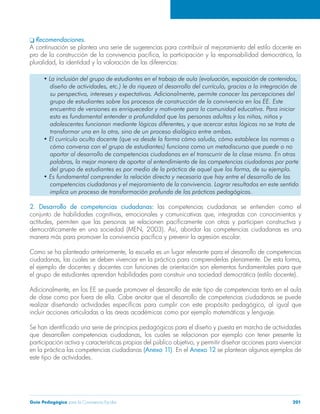 q Recomendaciones. 
A continuación se plantea una serie de sugerencias para contribuir al mejoramiento del estilo docente en 
pro de la construcción de la convivencia pacífica, la participación y la responsabilidad democrática, la 
pluralidad, la identidad y la valoración de las diferencias: 
• La inclusión del grupo de estudiantes en el trabajo de aula (evaluación, exposición de contenidos, 
diseño de actividades, etc.) le da riqueza al desarrollo del currículo, gracias a la integración de 
su perspectiva, intereses y expectativas. Adicionalmente, permite conocer las percepciones del 
grupo de estudiantes sobre los procesos de construcción de la convivencia en los EE. Este 
encuentro de versiones es enriquecedor y motivante para la comunidad educativa. Para iniciar 
esto es fundamental entender a profundidad que las personas adultas y los niñas, niños y 
adolescentes funcionan mediante lógicas diferentes, y que acercar estas lógicas no se trata de 
transformar una en la otra, sino de un proceso dialógico entre ambas. 
• El currículo oculto docente (que va desde la forma cómo saluda, cómo establece las normas o 
cómo conversa con el grupo de estudiantes) funciona como un metadiscurso que puede o no 
aportar al desarrollo de competencias ciudadanas en el transcurrir de la clase misma. En otras 
palabras, la mejor manera de aportar al entendimiento de las competencias ciudadanas por parte 
del grupo de estudiantes es por medio de la práctica de aquel que los forma, de su ejemplo. 
• Es fundamental comprender la relación directa y necesaria que hay entre el desarrollo de las 
competencias ciudadanas y el mejoramiento de la convivencia. Lograr resultados en este sentido 
implica un proceso de transformación profunda de las prácticas pedagógicas. 
2. Desarrollo de competencias ciudadanas: las competencias ciudadanas se entienden como el 
conjunto de habilidades cognitivas, emocionales y comunicativas que, integradas con conocimientos y 
actitudes, permiten que las personas se relacionen pacíficamente con otras y participen constructiva y 
democráticamente en una sociedad (MEN, 2003). Así, abordar las competencias ciudadanas es una 
manera más para promover la convivencia pacífica y prevenir la agresión escolar. 
Como se ha planteado anteriormente, la escuela es un lugar relevante para el desarrollo de competencias 
ciudadanas, las cuales se deben vivenciar en la práctica para comprenderlas plenamente. De esta forma, 
el ejemplo de docentes y docentes con funciones de orientación son elementos fundamentales para que 
el grupo de estudiantes aprendan habilidades para construir una sociedad democrática (estilo docente). 
Adicionalmente, en los EE se puede promover el desarrollo de este tipo de competencias tanto en el aula 
de clase como por fuera de ella. Cabe anotar que el desarrollo de competencias ciudadanas se puede 
realizar diseñando actividades específicas para cumplir con este propósito pedagógico, al igual que 
incluir acciones articuladas a las áreas académicas como por ejemplo matemáticas y lenguaje. 
Se han identificado una serie de principios pedagógicos para el diseño y puesta en marcha de actividades 
que desarrollen competencias ciudadanas, los cuales se relacionan por ejemplo con tener presente la 
participación activa y características propias del público objetivo, y permitir diseñar acciones para vivenciar 
en la práctica las competencias ciudadanas (Anexo 11). En el Anexo 12 se plantean algunos ejemplos de 
este tipo de actividades. 
Guía Pedagógica para la Convivencia Escolar 201 
 