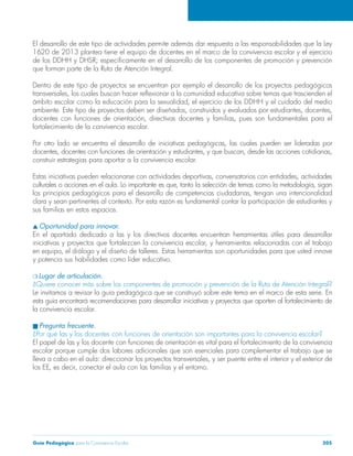 El desarrollo de este tipo de actividades permite además dar respuesta a las responsabilidades que la Ley 
1620 de 2013 plantea tiene el equipo de docentes en el marco de la convivencia escolar y el ejercicio 
de los DDHH y DHSR; específicamente en el desarrollo de los componentes de promoción y prevención 
que forman parte de la Ruta de Atención Integral. 
Dentro de este tipo de proyectos se encuentran por ejemplo el desarrollo de los proyectos pedagógicos 
transversales, los cuales buscan hacer reflexionar a la comunidad educativa sobre temas que trascienden el 
ámbito escolar como la educación para la sexualidad, el ejercicio de los DDHH y el cuidado del medio 
ambiente. Este tipo de proyectos deben ser diseñados, construidos y evaluados por estudiantes, docentes, 
docentes con funciones de orientación, directivas docentes y familias, pues son fundamentales para el 
fortalecimiento de la convivencia escolar. 
Por otro lado se encuentra el desarrollo de iniciativas pedagógicas, las cuales pueden ser lideradas por 
docentes, docentes con funciones de orientación y estudiantes, y que buscan, desde las acciones cotidianas, 
construir estrategias para aportar a la convivencia escolar. 
Estas iniciativas pueden relacionarse con actividades deportivas, conversatorios con entidades, actividades 
culturales o acciones en el aula. Lo importante es que, tanto la selección de temas como la metodología, sigan 
los principios pedagógicos para el desarrollo de competencias ciudadanas, tengan una intencionalidad 
clara y sean pertinentes al contexto. Por esta razón es fundamental contar la participación de estudiantes y 
sus familias en estos espacios. 
s Oportunidad para innovar. 
En el apartado dedicado a las y los directivos docentes encuentran herramientas útiles para desarrollar 
iniciativas y proyectos que fortalezcen la convivencia escolar, y herramientas relacionadas con el trabajo 
en equipo, el diálogo y el diseño de talleres. Estas herramientas son oportunidades para que usted innove 
y potencia sus habilidades como líder educativo. 
m Lugar de articulación. 
¿Quiere conocer más sobre los componentes de promoción y prevención de la Ruta de Atención Integral? 
Le invitamos a revisar la guía pedagógica que se construyó sobre este tema en el marco de esta serie. En 
esta guía encontrará recomendaciones para desarrollar iniciativas y proyectos que aporten al fortalecimiento de 
la convivencia escolar. 
n Pregunta frecuente. 
¿Por qué las y los docentes con funciones de orientación son importantes para la convivencia escolar? 
El papel de las y los docente con funciones de orientación es vital para el fortalecimiento de la convivencia 
escolar porque cumple dos labores adicionales que son esenciales para complementar el trabajo que se 
lleva a cabo en el aula: direccionar los proyectos transversales, y ser puente entre el interior y el exterior de 
los EE, es decir, conectar el aula con las familias y el entorno. 
Guía Pedagógica para la Convivencia Escolar 205 
 