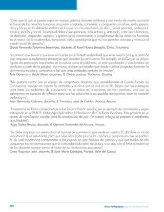 “Creo que lo que se puede lograr en nuestra práctica docente cotidiana y por medio de nuestro accionar 
es hacer de los derechos humanos una praxis constante, coherente, y congruente con el ser, sentir, pensar, 
decir y hacer, en los diferentes ámbitos en los que nos circunscribimos, es decir, a nivel personal, profesional, 
familiar, escolar y social. Tenemos el deber como personas, educadores y, ante todo, como seres humanos, 
de defender, propender, apropiar y garantizar el conocimiento y cumplimiento de los derechos humanos 
en el marco de la modernidad, rompiendo viejos paradigmas que no nos permiten avanzar y vivenciar el 
estado social de derecho”. 
Guido Fernando Palomino Benavides, docente, IE Rural Nueva Bengala, Orito, Putumayo. 
“Lo primero que tenemos que tener en cuenta es el contexto multicultural que tiene nuestro país y, a partir de 
esto, empezar a implementar estrategias que fomenten la convivencia. Por ejemplo, en la Guajira se utilizan 
figuras de personajes importantes en la cultura como el palabrero, un ente socializador y solucionador de 
conflictos a partir de la palabra. Así mismo, realizar actividades que desde nuestros proyectos fomenten la 
convivencia escolar y campañas a las que otras entidades también se vinculen”. 
Ayie Gutierrez y Zaida Mesa, docentes, IE Divina pastora, Riohacha, Guajira. 
“Me gustaría contar con un equipo de compañeros docentes que, paralelamente al Comité Escolar de 
Convivencia, trabajen en mejorar la atmósfera y el clima que se vive en mi EE. Espero que las estrategias 
para tratar los problemas de convivencia no se reduzcan a acciones de tipo punitivas, sino que se 
transformen en espacios de reflexión para que las soluciones o sus posibles derivaciones sean de carácter 
pedagógico”. 
Alain Bermúdez Cabrera, docente, IE Francisco José de Caldas, Arauca, Arauca. 
“Prepararme en forma comprometida sobre la conciliación escolar, ser un ejemplo de convivencia y seguir 
trabajando en el PARCE: Pedagogía Aplicada a la Resolución de Conflictos Escolares. Este proyecto es un 
centro de conciliación escolar para la construcción de paz. En nuestro colegio se prepara a estudiantes 
conciliadores”. 
Hugo Tadeo Peroza, docente, IE General Santander de Arauca, Arauca. 
“Se debe empezar por reestructurar el manual de convivencia que existe en nuestra EE dándole un rol de 
importancia a los estudiantes para que sean ellos participes de los cambios y compromisos que se pacten. 
Es de vital importancia comprometer a los jóvenes en este proceso de cambio y que por medio de ello 
busquemos las transformaciones que la comunidad educativa necesita y, a su vez, con el firme compromiso 
de los docentes porque somos el motor de las instituciones educativas”. 
Oney Taquinoz León, docente, IE José María Córdoba, Florida, Valle del Cauca. 
Guía P 208 edagógica para la Convivencia Escolar 
 