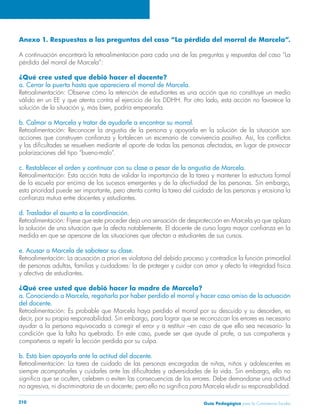 Anexo 1. Respuestas a las preguntas del caso “La pérdida del morral de Marcela”. 
A continuación encontrará la retroalimentación para cada una de las preguntas y respuestas del caso “La 
pérdida del morral de Marcela”: 
¿Qué cree usted que debió hacer el docente? 
a. Cerrar la puerta hasta que apareciera el morral de Marcela. 
Retroalimentación: Observe cómo la retención de estudiantes es una acción que no constituye un medio 
válido en un EE y que atenta contra el ejercicio de los DDHH. Por otro lado, esta acción no favorece la 
solución de la situación y, más bien, podría empeorarla. 
b. Calmar a Marcela y tratar de ayudarle a encontrar su morral. 
Retroalimentación: Reconocer la angustia de la persona y apoyarla en la solución de la situación son 
acciones que construyen confianza y fortalecen un escenario de convivencia positiva. Así, los conflictos 
y las dificultades se resuelven mediante el aporte de todas las personas afectadas, en lugar de provocar 
polarizaciones del tipo “bueno-malo”. 
c. Restablecer el orden y continuar con su clase a pesar de la angustia de Marcela. 
Retroalimentación: Esta acción trata de validar la importancia de la tarea y mantener la estructura formal 
de la escuela por encima de los sucesos emergentes y de la afectividad de las personas. Sin embargo, 
esta prioridad puede ser importante, pero atenta contra la tarea del cuidado de las personas y erosiona la 
confianza mutua entre docentes y estudiantes. 
d. Trasladar el asunto a la coordinación. 
Retroalimentación: Fíjese que este proceder deja una sensación de desprotección en Marcela ya que aplaza 
la solución de una situación que la afecta notablemente. El docente de curso logra mayor confianza en la 
medida en que se apersone de las situaciones que afectan a estudiantes de sus cursos. 
e. Acusar a Marcela de sabotear su clase. 
Retroalimentación: La acusación a priori es violatoria del debido proceso y contradice la función primordial 
de personas adultas, familias y cuidadores: la de proteger y cuidar con amor y afecto la integridad física 
y afectiva de estudiantes. 
¿Qué cree usted que debió hacer la madre de Marcela? 
a. Conociendo a Marcela, regañarla por haber perdido el morral y hacer caso omiso de la actuación 
del docente. 
Retroalimentación: Es probable que Marcela haya perdido el morral por su descuido y su desorden, es 
decir, por su propia responsabilidad. Sin embargo, para lograr que se reconozcan los errores es necesario 
ayudar a la persona equivocada a corregir el error y a restituir –en caso de que ello sea necesario- la 
condición que la falta ha quebrado. En este caso, puede ser que ayude al profe, a sus compañeras y 
compañeros a repetir la lección perdida por su culpa. 
b. Está bien apoyarla ante la actitud del docente. 
Retroalimentación: La tarea de cuidado de las personas encargadas de niñas, niños y adolescentes es 
siempre acompañarles y cuidarles ante las dificultades y adversidades de la vida. Sin embargo, ello no 
significa que se oculten, celebren o eviten las consecuencias de los errores. Debe demandarse una actitud 
no agresiva, ni discriminatoria de un docente; pero ello no significa para Marcela eludir su responsabilidad. 
Guía P 210 edagógica para la Convivencia Escolar 
 