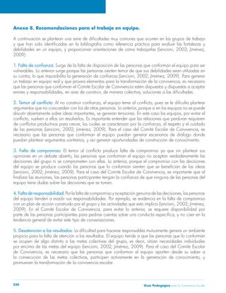Anexo 8. Recomendaciones para el trabajo en equipo. 
A continuación se plantean una serie de dificultades muy comunes que ocurren en los grupos de trabajo 
y que han sido identificadas en la bibliografía como referencia práctica para evaluar las fortalezas y 
debilidades en un equipo, y proporcionar orientaciones de cómo trabajarlas (Lencioni, 2002; Jiménez, 
2009). 
1. Falta de confianza: Surge de la falta de disposición de las personas que conforman el equipo para ser 
vulnerables. Lo anterior surge porque las personas sienten temor de que sus debilidades sean utilizadas en 
su contra, lo que imposibilita la generación de confianza (Lencioni, 2002; Jiménez, 2009). Para generar 
un trabajo en equipo real y que provea elementos para la transformación de la convivencia, es necesario 
que las personas que conforman el Comité Escolar de Convivencia estén dispuestos y dispuestas a aceptar 
errores y responsabilidades, en aras de construir, de manera colectiva, soluciones a las dificultades. 
2. Temor al conflicto: Al no construir confianza, el equipo teme al conflicto, pues se le dificulta plantear 
argumentos que no concuerden con los de otras personas. Lo anterior, porque si en los equipos no se puede 
discutir abiertamente sobre ideas importantes, se generan tensiones. En este caso los equipos, por evitar el 
conflicto, vuelven a ellos sin resolverlos. Es importante entender que las relaciones que perduran requieren 
de conflictos productivos para crecer, los cuales se caracterizan por la confianza, el respeto y el cuidado 
de las personas (Lencioni, 2002; Jiménez, 2009). Para el caso del Comité Escolar de Convivencia, es 
necesario que las personas que conforman el equipo puedan generar escenarios de diálogo donde 
puedan plantear argumentos contrarios, y así generar oportunidades de construcción de conocimiento. 
3. Falta de compromiso: El temor al conflicto produce falta de compromiso ya que sin plantear sus 
opiniones en un debate abierto, las personas que conforman el equipo no aceptan verdaderamente las 
decisiones del grupo ni se comprometen con ellas. Lo anterior, porque el compromiso con las decisiones 
del equipo se produce cuando las personas que lo conforman sienten que se benefician de las ideas 
(Lencioni, 2002; Jiménez, 2009). Para el caso del Comité Escolar de Convivencia, es importante que al 
finalizar las reuniones, las personas participantes tengan la confianza de que ninguna de las personas del 
equipo tiene dudas sobre las decisiones que se tomen. 
4. Falta de responsabilidad: Por la falta de compromiso y aceptación genuina de las decisiones, las personas 
del equipo tienden a evadir sus responsabilidades. Por ejemplo, se evidencia en la falta de compromiso 
con un plan de acción construido por el grupo y las actividades que esto implica (Lencioni, 2002; Jiménez, 
2009). En el Comité Escolar de Convivencia, para evitar lo anterior, se requiere disponibilidad por 
parte de las personas participantes para pedirse cuentas sobre una conducta específica, y no caer en la 
tendencia general de evitar este tipo de conversaciones. 
5. Desatención a los resultados: La dificultad para hacerse responsables mutuamente genera un ambiente 
propicio para la falta de atención a los resultados. El equipo tiende a que las personas que lo conforman 
se ocupen de algo distinto a las metas colectivas del grupo, es decir, sitúan necesidades individuales 
por encima de las metas del equipo (Lencioni, 2002; Jiménez, 2009). Para el caso del Comité Escolar 
de Convivencia, es necesario que las personas que conforman el equipo aporten desde su saber a 
la consecución de las metas colectivas, participen activamente en la generación de conocimiento, y 
promuevan la transformación de la convivencia escolar. 
Guía P 230 edagógica para la Convivencia Escolar 
 