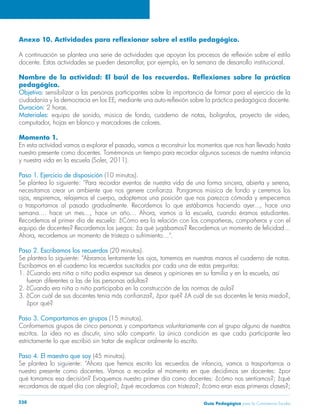 Anexo 10. Actividades para reflexionar sobre el estilo pedagógico. 
A continuación se plantea una serie de actividades que apoyan los procesos de reflexión sobre el estilo 
docente. Estas actividades se pueden desarrollar, por ejemplo, en la semana de desarrollo institucional. 
Nombre de la actividad: El baúl de los recuerdos. Reflexiones sobre la práctica 
pedagógica. 
Objetivo: sensibilizar a las personas participantes sobre la importancia de formar para el ejercicio de la 
ciudadanía y la democracia en los EE, mediante una auto-reflexión sobre la práctica pedagógica docente. 
Duración: 2 horas. 
Materiales: equipo de sonido, música de fondo, cuaderno de notas, bolígrafos, proyecto de video, 
computador, hojas en blanco y marcadores de colores. 
Momento 1. 
En esta actividad vamos a explorar el pasado, vamos a reconstruir los momentos que nos han llevado hasta 
nuestro presente como docentes. Tomémonos un tiempo para recordar algunos sucesos de nuestra infancia 
y nuestra vida en la escuela (Soler, 2011). 
Paso 1. Ejercicio de disposición (10 minutos). 
Se plantea lo siguiente: “Para recordar eventos de nuestra vida de una forma sincera, abierta y serena, 
necesitamos crear un ambiente que nos genere confianza. Pongamos música de fondo y cerremos los 
ojos, respiremos, relajemos el cuerpo, adoptemos una posición que nos parezca cómoda y empecemos 
a trasportarnos al pasado gradualmente. Recordemos lo que estábamos haciendo ayer..., hace una 
semana.... hace un mes..., hace un año… Ahora, vamos a la escuela, cuando éramos estudiantes. 
Recordemos el primer día de escuela: ¿Cómo era la relación con los compañeras, compañeros y con el 
equipo de docentes? Recordemos los juegos: ¿a qué jugábamos? Recordemos un momento de felicidad… 
Ahora, recordemos un momento de tristeza o sufrimiento…”. 
Paso 2. Escribamos los recuerdos (20 minutos). 
Se plantea lo siguiente: “Abramos lentamente los ojos, tomemos en nuestras manos el cuaderno de notas. 
Escribamos en el cuaderno los recuerdos suscitados por cada una de estas preguntas: 
1. ¿Cuando era niña o niño podía expresar sus deseos y opiniones en su familia y en la escuela, así 
fueran diferentes a las de las personas adultas? 
2. ¿Cuando era niña o niño participaba en la construcción de las normas de aula? 
3. ¿Con cuál de sus docentes tenía más confianza?, ¿por qué? ¿A cuál de sus docentes le tenía miedo?, 
¿por qué? 
Paso 3. Compartamos en grupos (15 minutos). 
Conformemos grupos de cinco personas y compartamos voluntariamente con el grupo alguno de nuestros 
escritos. La idea no es discutir, sino sólo compartir. La única condición es que cada participante lea 
estrictamente lo que escribió sin tratar de explicar oralmente lo escrito. 
Paso 4. El maestro que soy (45 minutos). 
Se plantea lo siguiente: “Ahora que hemos escrito los recuerdos de infancia, vamos a trasportarnos a 
nuestro presente como docentes. Vamos a recordar el momento en que decidimos ser docentes: ¿por 
qué tomamos esa decisión? Evoquemos nuestro primer día como docentes: ¿cómo nos sentíamos?; ¿qué 
recordamos de aquel día con alegría?; ¿qué recordamos con tristeza?; ¿cómo eran esas primeras clases?; 
Guía P 238 edagógica para la Convivencia Escolar 
 