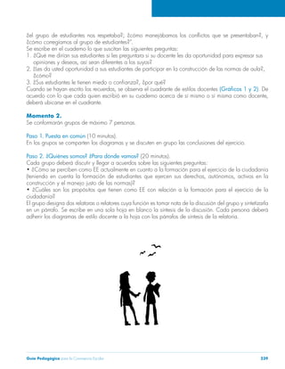 ¿el grupo de estudiantes nos respetaba?; ¿cómo manejábamos los conflictos que se presentaban?, y 
¿cómo corregíamos al grupo de estudiantes?”. 
Se escribe en el cuaderno lo que suscitan las siguientes preguntas: 
1. ¿Qué me dirían sus estudiantes si les preguntara si su docente les da oportunidad para expresar sus 
opiniones y deseos, así sean diferentes a los suyos? 
2. ¿Les da usted oportunidad a sus estudiantes de participar en la construcción de las normas de aula?, 
¿cómo? 
3. ¿Sus estudiantes le tienen miedo o confianza?, ¿por qué? 
Cuando se hayan escrito los recuerdos, se observa el cuadrante de estilos docentes (Gráficos 1 y 2). De 
acuerdo con lo que cada quien escribió en su cuaderno acerca de sí mismo o sí misma como docente, 
deberá ubicarse en el cuadrante. 
Momento 2. 
Se conformarán grupos de máximo 7 personas. 
Paso 1. Puesta en común (10 minutos). 
En los grupos se comparten los diagramas y se discuten en grupo las conclusiones del ejercicio. 
Paso 2. ¿Quiénes somos? ¿Para dónde vamos? (20 minutos). 
Cada grupo deberá discutir y llegar a acuerdos sobre las siguientes preguntas: 
• ¿Cómo se perciben como EE actualmente en cuanto a la formación para el ejercicio de la ciudadanía 
(teniendo en cuenta la formación de estudiantes que ejercen sus derechos, autónomos, activos en la 
construcción y el manejo justo de las normas)? 
• ¿Cuáles son los propósitos que tienen como EE con relación a la formación para el ejercicio de la 
ciudadanía? 
El grupo designa dos relatoras o relatores cuya función es tomar nota de la discusión del grupo y sintetizarla 
en un párrafo. Se escribe en una sola hoja en blanco la síntesis de la discusión. Cada persona deberá 
adherir los diagramas de estilo docente a la hoja con los párrafos de síntesis de la relatoría. 
Guía Pedagógica para la Convivencia Escolar 239 
 