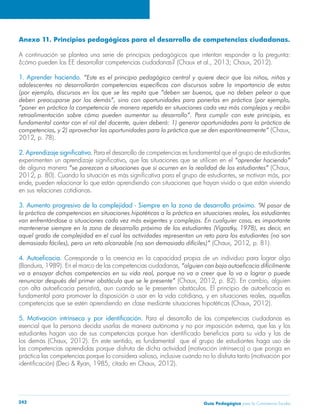 Anexo 11. Principios pedagógicos para el desarrollo de competencias ciudadanas. 
A continuación se plantea una serie de principios pedagógicos que intentan responder a la pregunta: 
¿cómo pueden los EE desarrollar competencias ciudadanas? (Chaux et al., 2013; Chaux, 2012). 
1. Aprender haciendo. “Este es el principio pedagógico central y quiere decir que los niños, niñas y 
adolescentes no desarrollarán competencias específicas con discursos sobre la importancia de estas 
(por ejemplo, discursos en los que se les repita que “deben ser buenos, que no deben pelear o que 
deben preocuparse por los demás”, sino con oportunidades para ponerlas en práctica (por ejemplo, 
“poner en práctica la competencia de manera repetida en situaciones cada vez más complejas y recibir 
retroalimentación sobre cómo pueden aumentar su desarrollo”. Para cumplir con este principio, es 
fundamental contar con el rol del docente, quien deberá: 1) generar oportunidades para la práctica de 
competencias, y 2) aprovechar las oportunidades para la práctica que se den espontáneamente” (Chaux, 
2012, p. 78). 
2. Aprendizaje significativo. Para el desarrollo de competencias es fundamental que el grupo de estudiantes 
experimenten un aprendizaje significativo, que las situaciones que se utilicen en el “aprender haciendo” 
de alguna manera “se parezcan a situaciones que sí ocurren en la realidad de los estudiantes” (Chaux, 
2012, p. 80). Cuando la situación es más significativa para el grupo de estudiantes, se motivan más, por 
ende, pueden relacionar lo que están aprendiendo con situaciones que hayan vivido o que están viviendo 
en sus relaciones cotidianas. 
3. Aumento progresivo de la complejidad - Siempre en la zona de desarrollo próximo. “Al pasar de 
la práctica de competencias en situaciones hipotéticas a la práctica en situaciones reales, los estudiantes 
van enfrentándose a situaciones cada vez más exigentes y complejas. En cualquier caso, es importante 
mantenerse siempre en la zona de desarrollo próximo de los estudiantes (Vigostky, 1978), es decir, en 
aquel grado de complejidad en el cual las actividades representan un reto para los estudiantes (no son 
demasiado fáciles), pero un reto alcanzable (no son demasiado difíciles)” (Chaux, 2012, p. 81). 
4. Autoeficacia. Corresponde a la creencia en la capacidad propia de un individuo para lograr algo 
(Bandura, 1989). En el marco de las competencias ciudadanas, “alguien con baja autoeficacia difícilmente 
va a ensayar dichas competencias en su vida real, porque no va a creer que lo va a lograr o puede 
renunciar después del primer obstáculo que se le presente” (Chaux, 2012, p. 82). En cambio, alguien 
con alta autoeficacia persistirá, aun cuando se le presenten obstáculos. El principio de autoeficacia es 
fundamental para promover la disposición a usar en la vida cotidiana, y en situaciones reales, aquellas 
competencias que se estén aprendiendo en clase mediante situaciones hipotéticas (Chaux, 2012). 
5. Motivación intrínseca y por identificación. Para el desarrollo de las competencias ciudadanas es 
esencial que la persona decida usarlas de manera autónoma y no por imposición externa, que las y los 
estudiantes hagan uso de sus competencias porque han identificado beneficios para su vida y las de 
los demás (Chaux, 2012). En este sentido, es fundamental que el grupo de estudiantes haga uso de 
las competencias aprendidas porque disfruta de dicha actividad (motivación intrínseca) o que ponga en 
práctica las competencias porque lo considera valioso, inclusive cuando no lo disfruta tanto (motivación por 
identificación) (Deci & Ryan, 1985, citado en Chaux, 2012). 
Guía P 242 edagógica para la Convivencia Escolar 
 