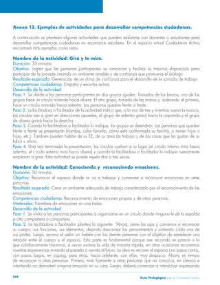 Anexo 12. Ejemplos de actividades para desarrollar competencias ciudadanas. 
A continuación se plantean algunas actividades que pueden realizarse con docentes o estudiantes para 
desarrollar competencias ciudadanas en escenarios escolares. En el espacio virtual Ciudadanía Activa 
encontrará más ejemplos como estos. 
Nombre de la actividad: Giro y te miro. 
Duración: 35 minutos. 
Objetivo: Lograr que las personas participantes se conozcan y facilitar la máxima disposición para 
participar de la jornada creando un ambiente amable y de confianza que promueva el diálogo. 
Resultado esperado: Generación de un clima de confianza para el desarrollo de la jornada de trabajo. 
Competencias ciudadanas: Empatía y escucha activa. 
Desarrollo de la actividad: 
Paso 1. Se divide a las personas participantes en dos grupos iguales. Tomados de los brazos, uno de los 
grupos hace un círculo mirando hacia afuera. El otro grupo, tomado de las manos y rodeando al primero, 
hace un círculo mirando hacia adentro. Las personas quedan frente a frente. 
Paso 2. La facilitadora o facilitador de la actividad indica que, a la voz de tres y mientras suena la música, 
los círculos van a girar en direcciones opuestas, el grupo de adentro girará hacia la izquierda y el grupo 
de afuera girará hacia la derecha. 
Paso 3. Cuando la facilitadora o facilitador lo indique, los grupos se detendrán. Las personas que queden 
frente a frente se presentarán (nombre, color favorito, cómo está conformada su familia, si tienen hijos o 
hijas, etc.). También pueden hablar de su EE, de su área de trabajo y de las cosas que les gustan de su 
labor u oficio. 
Paso 4. Una vez terminada la presentación, los círculos vuelven a su lugar (el círculo interno mira hacia 
adentro, el círculo externo mira hacia afuera) y cuando la facilitadora o facilitador lo indique nuevamente 
empiezan a girar. Esta actividad se puede repetir dos o tres veces. 
Nombre de la actividad: Conociendo y reconociendo emociones. 
Duración: 50 minutos. 
Objetivo: Reconocer el espacio donde se va a trabajar y comenzar a reconocer emociones en otras 
personas. 
Resultado esperado: Crear un ambiente adecuado de trabajo caracterizado por el reconocimiento de las 
emociones. 
Competencias ciudadanas: Reconocimiento de emociones propias y de otras personas. 
Materiales: Nombres de emociones en una bolsa. 
Desarrollo de la actividad: 
Paso 1. Se invita a las personas participantes a organizarse en un círculo donde ninguno le dé la espalda 
a otro compañera o compañero. 
Paso 2. La facilitadora o facilitador plantea lo siguiente: “Ahora, cierre los ojos y comience a reconocer 
su cuerpo, sus funciones, sus elementos, dejando descansar los pensamientos y sintiendo cada una de 
sus partes. Luego, recorra el salón sin hablar con las demás personas con el objetivo de establecer una 
relación entre el cuerpo y el espacio. Esta parte es fundamental porque ese recorrido se parece a lo 
que cotidianamente hacemos, a veces vivimos la vida de manera rápida, en otras ocasiones recorremos 
nuestras experiencias mirando al pasado o viendo al futuro. La idea es recorrer el espacio con pasos cortos, 
con pasos largos, en zigzag, para atrás, hacia adelante, con afán, muy despacio. Ahora, es tiempo 
de reconocer a otras personas. Primero, mire fijamente a otras personas que no conozca, en silencio e 
intentando no demostrar ninguna emoción en su cara. Luego, deberá comenzar a interactuar expresando 
Guía P 244 edagógica para la Convivencia Escolar 
 