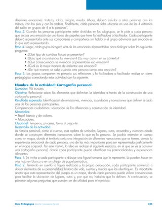 diferentes emociones: tristeza, rabia, alegría, miedo. Ahora, deberá saludar a otras personas con las 
manos, con los pies y con la cadera. Finalmente, cada persona debe ubicarse en uno de los 4 extremos 
del salón en grupos de 4 a 6 personas”. 
Paso 3. Cuando las personas participantes estén divididas en los subgrupos, se le pide a cada persona 
que escoja una emoción de una bolsa de papeles que tiene la facilitadora o facilitador. Cada participante 
deberá representarla ante sus compañeras y compañeros sin hablar y el grupo adivinará qué emoción es 
la que está representando. 
Paso 4. Luego, cada grupo escogerá una de las emociones representadas para dialogar sobre las siguientes 
preguntas: 
• ¿Qué tipo de cambios físicos se presentan? 
• ¿Bajo qué circunstancias la vivencian? ¿Es muy común en su contexto? 
• ¿Qué consecuencias se vivencian al presentarse esa emoción? 
• ¿Cuál es la mejor manera de enfrentar esa emoción? 
• ¿De qué manera se sabe cuándo otra persona siente esta emoción? 
Paso 5. Los grupos comparten en plenaria sus reflexiones y la facilitadora o facilitador realiza un cierre 
pedagógico conectando esta actividad con la siguiente. 
Nombre de la actividad: Cartografía personal. 
Duración: 90 minutos. 
Objetivo: Reflexionar sobre los elementos que delimitan la identidad a través de la construcción de una 
cartografía personal. 
Resultado esperado: Identificación de emociones, vivencias, cualidades y narraciones que definen a cada 
una de las personas participantes. 
Competencias ciudadanas: valoración de las diferencias y construcción de identidad. 
Materiales: 
• Papel blanco y de colores. 
• Marcadores. 
Opcional: Temperas, pinceles, tijeras y pegante. 
Desarrollo de la actividad: 
La historia personal, como el cuerpo, está repleta de símbolos, lugares, rutas, recuerdos y vivencias desde 
donde se construyen diferentes narraciones sobre lo que es la persona. Se podría entender el cuerpo 
como un mapa, donde el territorio sería una integración de diferentes narraciones que se tienen, siendo la 
experiencia emocional de cada persona, una de las más importantes para ser representada gráficamente 
en el mapa corporal. Por este motivo, la idea es realizar el siguiente ejercicio, en el que se va a construir 
una cartografía personal, donde cada participante pueda identificar sus potencialidades y experiencias 
relevantes. 
Paso 1. Se invita a cada participante a dibujar una figura humana que le represente. Lo pueden hacer en 
una hoja en blanco o en un pliego de papel periodico. 
Paso 2. Teniendo en cuenta la figura realizada y la propia percepción, cada participante comienza a 
ubicar elementos de su personalidad, historia de vida, sueños y miedos que los identifiquen. Es importante 
anotar que esta representación del cuerpo es un mapa, donde cada persona puede utilizar convenciones 
para facilitar la ubicación de lugares, rutas y, por qué no, historias que la definen. A continuación, se 
plantean algunas preguntas que pueden ser de utilidad para el ejericicio: 
Guía Pedagógica para la Convivencia Escolar 245 
 
