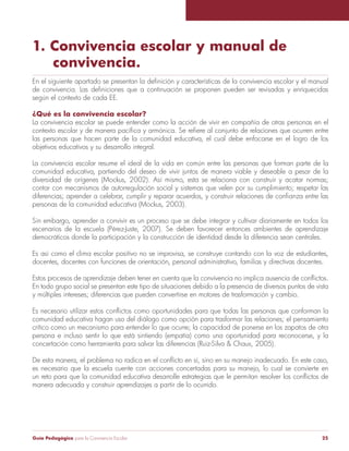 1. Convivencia escolar y manual de 
convivencia. 
En el siguiente apartado se presentan la definición y características de la convivencia escolar y el manual 
de convivencia. Las definiciones que a continuación se proponen pueden ser revisadas y enriquecidas 
según el contexto de cada EE. 
¿Qué es la convivencia escolar? 
La convivencia escolar se puede entender como la acción de vivir en compañía de otras personas en el 
contexto escolar y de manera pacífica y armónica. Se refiere al conjunto de relaciones que ocurren entre 
las personas que hacen parte de la comunidad educativa, el cual debe enfocarse en el logro de los 
objetivos educativos y su desarrollo integral. 
La convivencia escolar resume el ideal de la vida en común entre las personas que forman parte de la 
comunidad educativa, partiendo del deseo de vivir juntos de manera viable y deseable a pesar de la 
diversidad de orígenes (Mockus, 2002). Así mismo, esta se relaciona con construir y acatar normas; 
contar con mecanismos de autorregulación social y sistemas que velen por su cumplimiento; respetar las 
diferencias; aprender a celebrar, cumplir y reparar acuerdos, y construir relaciones de confianza entre las 
personas de la comunidad educativa (Mockus, 2003). 
Sin embargo, aprender a convivir es un proceso que se debe integrar y cultivar diariamente en todos los 
escenarios de la escuela (Pérez-Juste, 2007). Se deben favorecer entonces ambientes de aprendizaje 
democráticos donde la participación y la construcción de identidad desde la diferencia sean centrales. 
Es así como el clima escolar positivo no se improvisa, se construye contando con la voz de estudiantes, 
docentes, docentes con funciones de orientación, personal administrativo, familias y directivas docentes. 
Estos procesos de aprendizaje deben tener en cuenta que la convivencia no implica ausencia de conflictos. 
En todo grupo social se presentan este tipo de situaciones debido a la presencia de diversos puntos de vista 
y múltiples intereses; diferencias que pueden convertirse en motores de trasformación y cambio. 
Es necesario utilizar estos conflictos como oportunidades para que todas las personas que conforman la 
comunidad educativa hagan uso del diálogo como opción para trasformar las relaciones; el pensamiento 
crítico como un mecanismo para entender lo que ocurre; la capacidad de ponerse en los zapatos de otra 
persona e incluso sentir lo que está sintiendo (empatía) como una oportunidad para reconocerse, y la 
concertación como herramienta para salvar las diferencias (Ruiz-Silva & Chaux, 2005). 
De esta manera, el problema no radica en el conflicto en sí, sino en su manejo inadecuado. En este caso, 
es necesario que la escuela cuente con acciones concertadas para su manejo, lo cual se convierte en 
un reto para que la comunidad educativa desarrolle estrategias que le permitan resolver los conflictos de 
manera adecuada y construir aprendizajes a partir de lo ocurrido. 
Guía Pedagógica para la Convivencia Escolar 25 
 