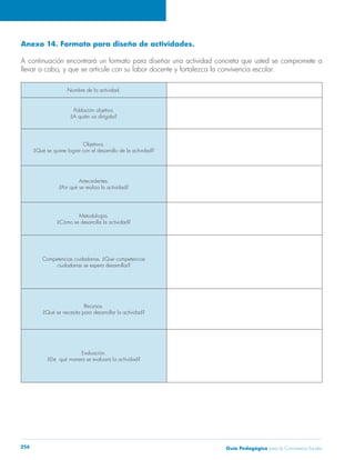 Anexo 14. Formato para diseño de actividades. 
A continuación encontrará un formato para diseñar una actividad concreta que usted se compromete a 
llevar a cabo, y que se articule con su labor docente y fortalezca la convivencia escolar. 
Nombre de la actividad. 
Población objetivo. 
¿A quién va dirigida? 
Objetivos. 
¿Qué se quiere lograr con el desarrollo de la actividad? 
Antecedentes. 
¿Por qué se realiza la actividad? 
Metodología. 
¿Cómo se desarrolla la actividad? 
Competencias ciudadanas. ¿Qué competencias 
ciudadanas se espera desarrollar? 
Recursos. 
¿Qué se necesita para desarrollar la actividad? 
Evaluación. 
¿De qué manera se evaluará la actividad? 
Guía P 256 edagógica para la Convivencia Escolar 
 