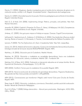 García, C.I. (2004). Edugénero. Aportes investigativos para el cambio de las relaciones de género en la 
institución escolar, cartillas I a IX. Bogotá: Universidad Central – Departamento de Investigaciones. 
García, C.I. (2007). Diversidad sexual en la escuela. Dinámicas pedagógicas para enfrentar la homofobia. 
Bogotá: Colombia Diversa 
Hall, G. E. & Hord, S.M. (2006). Implementing change: Patterns, principles, and potholes. New York: 
Pearson Education. 
Jaramillo, P.E. (2004). Capítulo 5. Proyectos. En Chaux, E., Lleras, J. & Velásquez, A.M. (Ed.), Competencias 
ciudadanas: De los estándares al aula. Bogotá: Uniandes. 
Jiménez, J.C. (2009). Una guía para mejorar el trabajo en equipo. Caracas: Cograf Comunicaciones. 
Leithwood, K., Seashore Louis, K., Anderson, S. & Wahlstrom, K. (2004). How leadership influences student 
learning. Review of research. U. Minnesota, U. Toronto, Commissioned by the Wallace Foundation, NY. 
Lencioni, P. (2002). The Five Dysfunctions of a Team: A Leadership Fable. New York: Jossey-Bass. 
Llanos, S.E. (2012). Módulo de formación a docentes: Construcción de Ambientes Democráticos Escolares. 
Estrategia bimodal de formación docente REDE@PRENDER. Bogotá: MEN. 
Martínez, J. B. (2005). Educación para la Ciudadanía. Madrid: Morata. 
Martínez, M. (2010). Educación y ciudadanía en sociedades democráticas: hacia una ciudadanía 
colaborativa. En: Educación, valores y ciudadanía. Madrid: OEI – Fundación SM. 
Martínez, R.A. & Pérez, M.H. (2004). Evaluación e intervención educativa en el campo familiar. Revista 
Española de Orientación y Psicopedagogía, 15 (1), 89-104. 
MEN (2003). Cartilla 6: Formar para la ciudadanía ¡Sí es posible! Bogotá: MEN. 
MEN (2012). Hacia la construcción de ambientes de aprendizaje democráticos. Programa Eduderechos. 
Recuperado de http://www.youtube.com/watch?v=c59ope8AO8c 
MEN (2013). Conversaciones que transforman ¡Hágalo usted mismo! Guía para Círculos de Estudio. 
Bogotá: MEN. 
Pérez-Juste, R. (2007). Educación, ciudadanía y convivencia. Diversidad y sentido social de la educación. 
Bordón: Revista de Orientación Pedagógica. 
Pruit, B. & Philip, T. (2008) Diálogo democrático – Manual para practicantes. Washington: ACDI, IDEA, 
OEA y PNUD. 
Guía P 258 edagógica para la Convivencia Escolar 
 