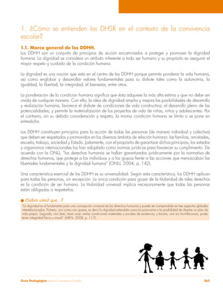 1. ¿Cómo se entienden los DHSR en el contexto de la convivencia 
escolar? 
1.1. Marco general de los DDHH. 
Los DDHH son un conjunto de principios de acción encaminados a proteger y promover la dignidad 
humana. La dignidad se considera un atributo inherente a todo ser humano y su propósito es asegurar el 
mayor respeto y cuidado de la condición humana. 
La dignidad es una noción que está en el centro de los DDHH porque permite ponderar la vida humana, 
así como englobar y desarrollar valores fundamentales para su disfrute tales como la autonomía, la 
igualdad, la libertad, la integridad, el bienestar, entre otros. 
La ponderación de la condición humana significa que ésta adquiere la más alta estima y que no debe ser 
vivida de cualquier manera. Con ello, la idea de dignidad amplía y mejora las posibilidades de desarrollo 
y realización humana; favorece el disfrute de condiciones de vida constructiva; el desarrollo pleno de las 
potencialidades, y permite la materialización de los proyectos de vida de niñas, niños y adolescentes. Por 
el contrario, sin su debida consideración y respeto, la misma condición humana se limita o se pone en 
entredicho. 
Los DDHH constituyen principios para la acción de todas las personas (de manera individual y colectiva) 
que deben ser respetados y promovidos en los diversos ámbitos de relación humana: las familias, amistades, 
escuela, trabajo, sociedad y Estado. Justamente, con el propósito de garantizar dichos principios, los estados 
y organismos internacionales los han adoptado como normas jurídicas para favorecer su cumplimiento. De 
acuerdo con la ONU, “los derechos humanos se hallan garantizados jurídicamente por la normativa de 
derechos humanos, que protege a los individuos y a los grupos frente a las acciones que menoscaban las 
libertades fundamentales y la dignidad humana” (ONU, 2004, p. 142). 
Una característica esencial de los DDHH es su universalidad. Según esta característica, los DDHH aplican 
para todas las personas, sin excepción. La única condición para gozar de la titularidad de tales derechos 
es la condición de ser humano. La titularidad universal implica necesariamente que todas las personas 
están obligadas a respetarlos. 
l ¿Sabía usted que…? 
“La dignidad es el fundamento para una concepción universal de los derechos humanos y puede ser comprendida en tres aspectos globales 
interrelacionados. Primero, vivir como uno quiera, es decir la dignidad entendida como la autonomía o la posibilidad de diseñar un plan de 
vida propio. Segundo, vivir bien, tener unas ciertas condiciones materiales y sociales de existencia; y tercero, vivir sin humillaciones, poder 
tener integridad física y moral”. (MEN, 2008, p. 117). 
Guía Pedagógica para la Convivencia Escolar 265 
 