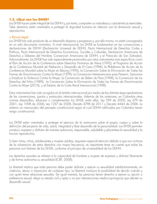 1.2. ¿Qué son los DHSR? 
Los DHSR hacen parte integral de los DDHH y, por tanto, comparten su naturaleza y características esenciales. 
Tales derechos están orientados a proteger la dignidad humana en relación con la dimensión sexual y 
reproductiva. 
S Rincón legal. 
Los DHSR han sido producto de un desarrollo disperso y progresivo y, por ello mismo, no están consagrados 
en un sólo documento normativo. A nivel internacional, los DHSR se fundamentan en las convenciones y 
declaraciones de DDHH (Declaración Universal de DDHH, Pacto Internacional de Derechos Civiles y 
Políticos, Pacto Internacional de Derechos Económicos, Sociales y Culturales, Declaración Americana de 
Derechos y Deberes del Hombre, Convención Americana de DDHH, y el Protocolo de San Salvador). 
Adicionalmente, los DHSR han sido especialmente promovidos por otros instrumentos más específicos como 
el Plan de Acción de la Conferencia sobre Derechos Humanos de Viena (1993); el Programa de Acción 
de la Conferencia Mundial de Población y Desarrollo de El Cairo (1994); la Plataforma de Acción de la 
Conferencia Mundial sobre la Mujer en Beijing (1995); la Convención Sobre la Eliminación de Todas las 
Formas de Discriminación Contra la Mujer (1979); la Convención Interamericana para Prevenir, Sancionar 
y Erradicar la Violencia Contra la Mujer; la Convención de Belem do Para (1994); la Convención de los 
Derechos del Niño (1989); la Convención Sobre la Eliminación de Todas las Formas de Discriminación 
Contra la Mujer (2010), y el Estatuto de la Corte Penal Internacional (1998). 
Estos instrumentos han sido acogidos en el ámbito internacional por medio de las distintas leyes aprobatorias 
de las convenciones, pactos y protocolos internacionales. Además de las anteriores, en Colombia otras 
normas desarrollan, refuerzan o complementan los DHSR, entre ellas: Ley 599 de 2000, Ley 679 de 
2001, Ley 1098 de 2006, Ley 1257 de 2008, Decreto 4798 de 2011 y Decreto 4444 de 2006. Lo 
anterior sin menoscabo del precepto constitucional según el cual DDHH ratificados por Colombia tienen 
rango constitucional. 
Los DHSR están orientados a proteger el ejercicio de la autonomía sobre el propio cuerpo y sobre la 
definición del proyecto de vida, salud, integridad y libre desarrollo de la personalidad. Los DHSR permiten 
construir, expresar y disfrutar de manera autónoma, responsable, saludable y placentera la sexualidad y la 
función reproductiva. 
Si bien niñas, niños, adolescentes y mujeres adultas, requieren especial atención debido a que son víctimas 
de la vulneración de estos derechos con mayor frecuencia, es importante tener en cuenta que todas las 
personas son titulares de los DHSR, conforme al principio de universalidad de los DDHH. 
Los derechos sexuales se refieren a la capacidad de hombres y mujeres de expresar y disfrutar libremente 
y de forma autónoma su sexualidad (ICBF, 2008). 
La libertad implica que toda persona debe poder disfrutar y ejercer su sexualidad satisfactoriamente, sin 
violencia, abuso o imposición de cualquier tipo. La libertad involucra la posibilidad de decidir cuándo y 
con quién tener relaciones sexuales. De igual manera, las personas tienen derecho a ejercer su opción o 
preferencia sexual, elegir su estado civil y optar o no por intervenciones médico-quirúrgicas que afecten su 
desarrollo sexual. 
Guía P 266 edagógica para la Convivencia Escolar 
 