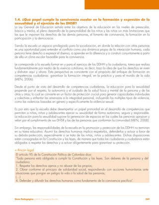 1.4. ¿Qué papel cumple la convivencia escolar en la formación y expresión de la 
sexualidad y el ejercicio de los DHSR? 
La Ley General de Educación señala entre los objetivos de la educación en los niveles de preescolar, 
básica y media, el pleno desarrollo de la personalidad de los niños y las niñas sin más limitaciones que 
las que le imponen los derechos de las demás personas, el fomento de convivencia, la formación en la 
participación y la democracia. 
Siendo la escuela un espacio privilegiado para la socialización, en donde la relación con otras personas 
es una oportunidad para entender el conflicto como una dinámica propia de la interacción humana, cada 
persona tiene derecho a expresar el disenso, a aprender en la diferencia y a construir conjuntamente a partir 
de ella un clima escolar favorable para la convivencia. 
Le corresponde a la escuela formar en y para el ejercicio de los DDHH y la ciudadanía, tarea que realiza 
fundamentalmente por medio de la vivencia cotidiana, es decir, bajo la idea de que los derechos se viven 
y disfrutan aquí y ahora. Esta perspectiva es consistente con el propósito del enfoque de formación en 
competencias ciudadanas: garantizar la formación integral, en la práctica y para el mundo de la vida 
(MEN, 2006). 
Desde el punto de vista del desarrollo de competencias ciudadanas, la educación para la sexualidad 
propende por el respeto, la autonomía y el cuidado de la salud física y mental de la persona y de las 
otras u otros; lo cual se convierte en un factor de protección crucial para generar capacidades individuales 
y colectivas y enfrentar las amenazas a la integridad personal, incluyendo los múltiples tipos de violencia, 
como las violencias basadas en género y específicamente la violencia sexual. 
Es por esto que la escuela debe desempeñar un papel primordial en el desarrollo de competencias que 
permitan a niñas, niños y adolescentes ejercer su sexualidad de forma autónoma, segura y responsable. 
La educación para la sexualidad supone la generación de espacios en los cuales las personas apropian y 
velan por el cumplimiento de sus DHSR y las de las personas que conforman la comunidad (MEN, 2008). 
Sin embargo, las responsabilidades de la escuela en la promoción y protección de los DDHH no terminan 
en su tarea educativa. Asumir los derechos humanos implica respetarlos, defenderlos y actuar a favor de 
su debida protección; especialmente si se trata de las niñas, niños y adolescentes. Dichas disposiciones 
están consagradas en la Constitución y las leyes, de manera que todas las ciudadanas y ciudadanos están 
obligados a respetar los derechos y a actuar diligentemente para garantizar su protección. 
S Rincón legal. 
El artículo 95 de la Constitución Política de Colombia dice: 
“Toda persona está obligada a cumplir la Constitución y las leyes. Son deberes de la persona y del 
ciudadano: 
1. Respetar los derechos ajenos y no abusar de los propios; 
2. Obrar conforme al principio de solidaridad social, respondiendo con acciones humanitarias ante 
situaciones que pongan en peligro la vida o la salud de las personas; 
(…) 
4. Defender y difundir los derechos humanos como fundamento de la convivencia pacífica”. 
Guía Pedagógica para la Convivencia Escolar 269 
 