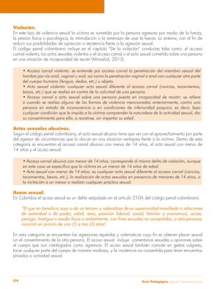Violación. 
En este tipo de violencia sexual la víctima es sometida por la persona agresora por medio de la fuerza, 
la presión física o psicológica, la intimidación o la amenaza de usar la fuerza. Lo anterior, con el fin de 
reducir sus posibilidades de oposición o resistencia frente a la agresión sexual. 
El código penal colombiano incluye en el capítulo “De la violación” conductas tales como: el acceso 
carnal violento, los actos sexuales violentos y el acceso carnal o el acto sexual cometido sobre una persona 
en una situación de incapacidad de resistir (Minsalud, 2013). 
• Acceso carnal violento: se entiende por acceso carnal la penetración del miembro sexual del 
hombre por vía anal, vaginal u oral, así como la penetración vaginal o anal con cualquier otra parte 
del cuerpo humano (lengua, dedos, etc.) u objeto. 
• Acto sexual violento: cualquier acto sexual diferente al acceso carnal (caricias, tocamientos, 
besos, etc.) que se realiza en contra de la voluntad de una persona. 
• Acceso carnal o acto sexual sobre una persona puesta en incapacidad de resistir: se refiere 
a cuando se realiza alguna de las formas de violencia mencionadas anteriormente, contra una 
persona en estado de inconsciencia o en condiciones de inferioridad psíquica, es decir, bajo 
cualquier condición que le impida a la víctima comprender la naturaleza de la actividad sexual, dar 
su consentimiento para ella, o resistirse, sin importar su edad. 
Actos sexuales abusivos. 
Según el código penal colombiano, el acto sexual abusivo tiene que ver con el aprovechamiento por parte 
del agresor de circunstancias que lo ubican en una situación ventajosa frente a la víctima. Dentro de esta 
categoría se encuentran el acceso carnal abusivo con menor de 14 años, el acto sexual con menor de 
14 años y el acoso sexual. 
• Acceso carnal abusivo con menor de 14 años: corresponde al mismo delito de violación, aunque 
en este caso se especifica que la víctima es un menor de 14 años de edad. 
• Acto sexual con menor de 14 años: es cualquier acto sexual diferente al acceso carnal (caricias, 
tocamientos, besos, etc.), la realización de actos sexuales en presencia de menores de 14 años, o 
la incitación a un menor a realizar cualquier práctica sexual. 
Acoso sexual. 
En Colombia el acoso sexual es un delito estipulado en el artículo 210A del código penal colombiano: 
“El que en beneficio suyo o de un tercero y valiéndose de su superioridad manifiesta o relaciones 
de autoridad o de poder, edad, sexo, posición laboral, social, familiar o económica, acose, 
persiga, hostigue o asedie física o verbalmente, con fines sexuales no consentidos, a otra persona, 
incurrirá en prisión de uno (1) a tres (3) años”. 
En esta categoría se encuentran las agresiones repetidas y sistemáticas cuyo fin es obtener placer sexual 
sin el consentimiento de la otra persona. El acoso sexual incluye comentarios sexuales u opiniones sobre 
el cuerpo que son catalogados como agresivos. El acoso sexual también consiste en gestos vulgares, 
tocar cualquier parte del cuerpo de manera morbosa, y la insistencia no consentida para tener encuentros 
privados o actividad sexual. 
Guía P 274 edagógica para la Convivencia Escolar 
 