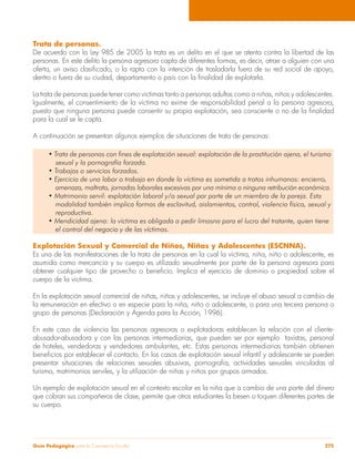 Trata de personas. 
De acuerdo con la Ley 985 de 2005 la trata es un delito en el que se atenta contra la libertad de las 
personas. En este delito la persona agresora capta de diferentes formas, es decir, atrae a alguien con una 
oferta, un aviso clasificado, o la rapta con la intención de trasladarla fuera de su red social de apoyo, 
dentro o fuera de su ciudad, departamento o país con la finalidad de explotarla. 
La trata de personas puede tener como víctimas tanto a personas adultas como a niñas, niños y adolescentes. 
Igualmente, el consentimiento de la víctima no exime de responsabilidad penal a la persona agresora, 
puesto que ninguna persona puede consentir su propia explotación, sea consciente o no de la finalidad 
para la cual se le capta. 
A continuación se presentan algunos ejemplos de situaciones de trata de personas: 
• Trata de personas con fines de explotación sexual: explotación de la prostitución ajena, el turismo 
sexual y la pornografía forzada. 
• Trabajos o servicios forzados. 
• Ejercicio de una labor o trabajo en donde la víctima es sometida a tratos inhumanos: encierro, 
amenaza, maltrato, jornadas laborales excesivas por una mínima o ninguna retribución económica. 
• Matrimonio servil: explotación laboral y/o sexual por parte de un miembro de la pareja. Esta 
modalidad también implica formas de esclavitud, aislamientos, control, violencia física, sexual y 
reproductiva. 
• Mendicidad ajena: la víctima es obligada a pedir limosna para el lucro del tratante, quien tiene 
el control del negocio y de las víctimas. 
Explotación Sexual y Comercial de Niños, Niñas y Adolescentes (ESCNNA). 
Es una de las manifestaciones de la trata de personas en la cual la víctima, niña, niño o adolescente, es 
asumida como mercancía y su cuerpo es utilizado sexualmente por parte de la persona agresora para 
obtener cualquier tipo de provecho o beneficio. Implica el ejercicio de dominio o propiedad sobre el 
cuerpo de la víctima. 
En la explotación sexual comercial de niñas, niños y adolescentes, se incluye el abuso sexual a cambio de 
la remuneración en efectivo o en especie para la niña, niño o adolescente, o para una tercera persona o 
grupo de personas (Declaración y Agenda para la Acción, 1996). 
En este caso de violencia las personas agresoras o explotadoras establecen la relación con el cliente-abusador- 
abusadora y con las personas intermediarias, que pueden ser por ejemplo taxistas, personal 
de hoteles, vendedoras y vendedores ambulantes, etc. Estas personas intermediarias también obtienen 
beneficios por establecer el contacto. En los casos de explotación sexual infantil y adolescente se pueden 
presentar situaciones de relaciones sexuales abusivas, pornografía, actividades sexuales vinculadas al 
turismo, matrimonios serviles, y la utilización de niñas y niños por grupos armados. 
Un ejemplo de explotación sexual en el contexto escolar es la niña que a cambio de una parte del dinero 
que cobran sus compañeros de clase, permite que otros estudiantes la besen o toquen diferentes partes de 
su cuerpo. 
Guía Pedagógica para la Convivencia Escolar 275 
 