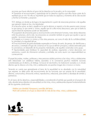 acciones que hacen efectivo el goce de los derechos en la escuela y en la comunidad. 
• Garantizar el reconocimiento y aprendizaje de los derechos significa que ellos hacen parte de la 
realidad que se vive. Por ello es importante que en todos los espacios y momentos de la vida escolar 
y familiar se fomenten y propicien: 
• El diálogo, en donde se da lugar a la argumentación a partir de situaciones próximas o de aquellas 
que generan interés en las y los estudiantes. 
• La escucha activa, es decir, aquella en la que le abrimos un espacio a la otra persona para conocer 
lo que piensa, lo que siente e, incluso, aquello que él o ella misma desconoce, pero que al darle la 
oportunidad de expresarse puede ser descubierto. 
• La expresión de emociones para su reconocimiento como dimensión humana, motor de las relaciones 
entre las personas y de la vida. Las emociones se convierten también en guías que ayudan a que se 
puedan reconocer situaciones de riesgo. 
• El respeto a sí misma o sí mismo y a las otras personas, así como el valor de la confidencialidad, 
la intimidad y la dignidad del ser. 
• El reconocimiento de particularidades expresadas en formas de sentir, de pensar, de identificarse y 
de actuar, y orientado al logro de consensos en los que se definen principios y valores esenciales para 
la convivencia y el desarrollo de los proyectos individuales y de aquellos construidos como grupo. 
• Oportunidades para fortalecer la capacidad de analizar, argumentar y tomar decisiones con 
autonomía, a partir de información suficiente y confiable, así como asumir con responsabilidad sus 
consecuencias. 
El papel de padres, madres, profesores y otras personas adultas próximos a las niñas, niños y adolescentes 
está relacionado con establecer hábitos asociados a la convivencia pacífica mediante acciones 
caracterizadas por el afecto y el diálogo. Es buscar el crecimiento y la maduración aunados a un vínculo 
afectivo que le ofrezca a la niña, niño y adolescente una positiva imagen de sí misma o sí mismo. 
Teniendo en cuenta que generalmente el tema de la sexualidad no es abordado con la naturalidad 
que requiere, se debe partir del reconocimiento de las funciones que son propias de la sexualidad: 
afectiva, comunicativa, emocional, erótica, reproductiva y relacional, para dotar su abordaje de sentido y 
pertinencia. 
En el marco de los derechos y responsabilidades y considerando el sentido que guarda en el proyecto de 
vida, abordar temas referidos a la sexualidad con las niñas, niños y adolescentes requiere fundamentalmente 
de las siguientes condiciones: 
- Hablar con claridad, franqueza y sencillez del tema. 
- Partir del contexto en el que se desarrolla la vida de las niñas, niños y adolescentes. 
Guía Pedagógica para la Convivencia Escolar 279 
 