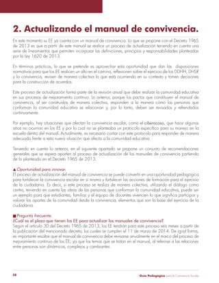2. Actualizando el manual de convivencia. 
En este momento su EE ya cuenta con un manual de convivencia. Lo que se propone con el Decreto 1965 
de 2013 es que a partir de este manual se realice un proceso de actualización teniendo en cuenta una 
serie de lineamientos que permiten incorporar las definiciones, principios y responsabilidades planteadas 
por la Ley 1620 de 2013. 
En términos prácticos, lo que se pretende es aprovechar esta oportunidad que dan las disposiciones 
normativas para que los EE realicen un alto en el camino, reflexionen sobre el ejercicio de los DDHH, DHSR 
y la convivencia, revisen de manera colectiva lo que está ocurriendo en su contexto y tomen decisiones 
para la construcción de acuerdos. 
Este proceso de actualización forma parte de la revisión anual que debe realizar la comunidad educativa 
en sus procesos de mejoramiento continuo. Lo anterior, porque los pactos que constituyen el manual de 
convivencia, al ser construidos de manera colectiva, responden a la manera cómo las personas que 
conforman la comunidad educativa se relacionan y, por lo tanto, deben ser revisados y refrendados 
continuamente. 
Por ejemplo, hay situaciones que afectan la convivencia escolar, como el ciberacoso, que hace algunos 
años no ocurrían en los EE y por lo cual no se planteaba un protocolo específico para su manejo en la 
escuela dentro del manual. Actualmente, es necesario contar con este protocolo para responder de manera 
adecuada frente a esta nueva situación que afecta a la comunidad educativa. 
Teniendo en cuenta lo anterior, en el siguiente apartado se propone un conjunto de recomendaciones 
generales que se espera aporten al proceso de actualización de los manuales de convivencia partiendo 
de lo planteado en el Decreto 1965 de 2013. 
s Oportunidad para innovar. 
El proceso de actualización del manual de convivencia se puede convertir en una oportunidad pedagógica 
para fortalecer la convivencia escolar en sí misma y fortalecer las acciones de formación para el ejercicio 
de la ciudadanía. Es decir, si este proceso se realiza de manera colectiva, utilizando el diálogo como 
centro, teniendo en cuenta las ideas de las personas que conforman la comunidad educativa, puede ser 
un ejemplo para que estudiantes, familias y el equipo de docentes vivencien lo que significa participar y 
valorar los aportes de la comunidad desde la convivencia, elementos que son la base del ejercicio de la 
ciudadanía. 
n Pregunta frecuente. 
¿Cuál es el plazo que tienen los EE para actualizar los manuales de convivencia? 
Según el artículo 30 del Decreto 1965 de 2013, los EE tendrán para este proceso seis meses a partir de 
la publicación del mencionado decreto, los cuales se cumplen el 11 de marzo de 2014. De igual forma, 
es importante resaltar que el manual de convivencia debe revisarse anualmente en el marco del proceso de 
mejoramiento continuo de los EE; ya que los temas que se tratan en el manual, al referirse a las relaciones 
entre personas son dinámicos, complejos y cambiantes. 
Guía P 28 edagógica para la Convivencia Escolar 
 