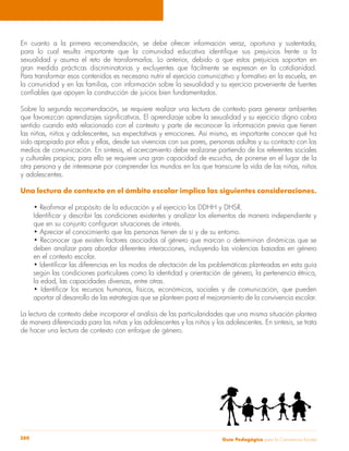 En cuanto a la primera recomendación, se debe ofrecer información veraz, oportuna y sustentada, 
para lo cual resulta importante que la comunidad educativa identifique sus prejuicios frente a la 
sexualidad y asuma el reto de transformarlos. Lo anterior, debido a que estos prejuicios soportan en 
gran medida prácticas discriminatorias y excluyentes que fácilmente se expresan en la cotidianidad. 
Para transformar esos contenidos es necesario nutrir el ejercicio comunicativo y formativo en la escuela, en 
la comunidad y en las familias, con información sobre la sexualidad y su ejercicio proveniente de fuentes 
confiables que apoyen la construcción de juicios bien fundamentados. 
Sobre la segunda recomendación, se requiere realizar una lectura de contexto para generar ambientes 
que favorezcan aprendizajes significativos. El aprendizaje sobre la sexualidad y su ejercicio digno cobra 
sentido cuando está relacionado con el contexto y parte de reconocer la información previa que tienen 
las niñas, niños y adolescentes, sus expectativas y emociones. Así mismo, es importante conocer qué ha 
sido apropiado por ellos y ellas, desde sus vivencias con sus pares, personas adultas y su contacto con los 
medios de comunicación. En síntesis, el acercamiento debe realizarse partiendo de los referentes sociales 
y culturales propios; para ello se requiere una gran capacidad de escucha, de ponerse en el lugar de la 
otra persona y de interesarse por comprender los mundos en los que transcurre la vida de las niñas, niños 
y adolescentes. 
Una lectura de contexto en el ámbito escolar implica las siguientes consideraciones. 
• Reafirmar el propósito de la educación y el ejercicio los DDHH y DHSR. 
Identificar y describir las condiciones existentes y analizar los elementos de manera independiente y 
que en su conjunto configuran situaciones de interés. 
• Apreciar el conocimiento que las personas tienen de sí y de su entorno. 
• Reconocer que existen factores asociados al género que marcan o determinan dinámicas que se 
deben analizar para abordar diferentes interacciones, incluyendo las violencias basadas en género 
en el contexto escolar. 
• Identificar las diferencias en los modos de afectación de las problemáticas planteadas en esta guía 
según las condiciones particulares como la identidad y orientación de género, la pertenencia étnica, 
la edad, las capacidades diversas, entre otras. 
• Identificar los recursos humanos, físicos, económicos, sociales y de comunicación, que pueden 
aportar al desarrollo de las estrategias que se planteen para el mejoramiento de la convivencia escolar. 
La lectura de contexto debe incorporar el análisis de las particularidades que una misma situación plantea 
de manera diferenciada para las niñas y las adolescentes y los niños y los adolescentes. En síntesis, se trata 
de hacer una lectura de contexto con enfoque de género. 
Guía P 280 edagógica para la Convivencia Escolar 
 