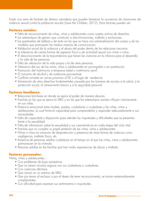 Existe una serie de factores de diversa naturaleza que pueden favorecer la ocurrencia de situaciones de 
violencia sexual contra la población escolar (Save the Children, 2012). Estos factores pueden ser: 
Factores sociales: 
• Falta de reconocimiento de niñas, niños y adolescentes como sujetos activos de derechos. 
• Los estereotipos de género que conducen a discriminaciones, maltrato y exclusiones. 
• Los parámetros de belleza y de éxito en los que se hace una sobrevaloración del cuerpo y de los 
modelos que promueven los medios masivos de comunicación. 
• Validación social de la violencia y el abuso del poder dentro de las relaciones cercanas. 
• La tolerancia de ciertas formas de agresión física y de actividad sexual con niñas o niños. 
• El desconocimiento de la trascendencia que tienen las vivencias en la infancia para el desarrollo 
y la vida de las personas. 
• Falta de valoración de la vida propia y la de otras personas. 
• Tolerancia del uso de las niñas, niños y adolescentes en pornografía o en prostitución. 
• Promoción del matrimonio a temprana edad o matrimonio servil. 
• El consumo de alcohol y de sustancias psicoactivas. 
• Conflicto armado en zonas próximas al EE o al lugar de residencia. 
• Vulneración de otros derechos fundamentales causada por las barreras de acceso a la salud, a la 
protección social, al saneamiento básico y a la seguridad personal. 
Factores familiares: 
• Relaciones familiares en donde se ejerce el poder de manera abusiva. 
• Familias en las que se ejerce la VBG y en las que los estereotipos sexistas influyen notoriamente 
en sus vidas. 
• Distancia emocional entre madres, padres, cuidadoras o cuidadores y las niñas, niños y 
adolescentes, lo cual limita la capacidad para comprenderlos y responder adecuadamente a sus 
necesidades. 
• Falta de capacidad y disposición para atender las inquietudes y dificultades que se presentan 
frente a la sexualidad. 
• Falta de información sobre la sexualidad y sus características en cada etapa del ciclo vital. 
• Familias que no cumplen su papel protector de las niñas, niños y adolescentes. 
• Niñas o niños en situación de desprotección o presencia de otras formas de violencia como 
negligencia, maltrato físico, etc. 
• Ausencia de personas adultas cuidadoras en el tiempo en el que las niñas, niños y adolescentes 
permanecen en la vivienda. 
• Personas adultas en las familias que han vivido experiencias de abuso y maltrato. 
Factores personales: 
Niñas, niños y adolescentes… 
• Con problemas de baja autoestima. 
• Que no tienen vínculos seguros con sus cuidadoras o cuidadores. 
• Con carencias afectivas. 
• Que crecen en un entorno de VBG. 
• Que por temor al rechazo o por el deseo de tener reconocimiento, se tornan extremadamente 
complacientes. 
• Con dificultad para expresar sus sentimientos e inquietudes. 
Guía P 282 edagógica para la Convivencia Escolar 
 