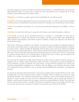 Uno de los aspectos que pone a prueba la hombría de los hombres es su actividad sexual, pues el hombre 
debe demostrar frente a sus pares que es capaz de actuar sexualmente como se espera de él. En este 
contexto, la sexualidad masculina aparece como: 
Obligatoria: un hombre no puede negarse ante la posibilidad de una relación sexual. 
Competitiva: la hombría depende del número de conquistas sexuales. En muchas ocasiones la sexualidad 
se disfruta más por la posibilidad de aumentar el número de conquistas y ser reconocido por otros hombres. 
Violenta: la sexualidad es percibida como una forma de sometimiento de personas más débiles, como las 
mujeres. 
Homófoba: la única forma de tocar el cuerpo de otro hombre es por medio de golpes y violencia. 
Irresponsable: el mito de que la sexualidad masculina es impulsiva e incontrolable, ha hecho que la 
responsabilidad de “cuidarse” sea exclusiva de las mujeres. Son ellas quienes deben estar pendientes de 
utilizar métodos anticonceptivos. Esto también expone a hombres y mujeres a la adquisición de infecciones 
de transmisión sexual. 
Otra de las imposiciones culturales a los hombres es la idea de que ser padre es fundamental para ser 
reconocido como hombre adulto. La paternidad se convierte en evidencia de heterosexualidad y virilidad y, 
en muchos casos, conlleva actitudes de desapego hacia las hijas e hijos, pues es la madre la encargada 
de la crianza y el acercamiento afectivo. Estas creencias pueden traducirse en actitudes autoritarias y en un 
trato duro y frío por parte del padre hacia el resto de las personas que conforman la familia, lo que resulta 
en carencias de tipo afectivo y en el fortalecimiento de emociones como el miedo, que son producto del 
maltrato y los castigos impuestos por el padre (Ramos, 2012). 
En el caso de los imaginarios sociales sobre lo femenino, existen creencias sobre el rol de las mujeres y su 
obligación de ser madres y estar al frente del cuidado del hogar, a expensas de su propia integridad, lo 
cual es valorado y exigido socialmente. De igual manera, se juzga de forma negativa a las mujeres que 
no están acompañadas o protegidas por un hombre, idea que obliga a que el proyecto de vida se limite 
a la conformación de una familia y a que se ignoren otras posibilidades de crecimiento y de desarrollo 
personal. 
Las situaciones descritas anteriormente tienen consecuencias negativas para el desarrollo de las niñas, niños 
y adolescentes. Las niñas continúan siendo criadas en hogares donde se espera que asuman la carga 
del trabajo doméstico o el cuidado de otras personas, lo que lleva a que muchas de ellas abandonen sus 
estudios. Lo mismo sucede en el caso de niños y adolecentes hombres, pues se espera que empiecen a 
trabajar y aporten para el sustento de sus hogares, situación que genera deserción escolar. Es por esto que 
muchos casos de discriminación y de VBG comienzan en el espacio familiar, lo que obliga a los EE a que 
sus acciones de promoción y prevención incluyan a las personas que conforman las familias. 
Guía Pedagógica para la Convivencia Escolar 285 
 