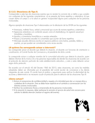 3.1.3.2. Situaciones de Tipo II. 
Corresponden a este tipo de situaciones eventos que no revisten la comisión de un delito y que cumplen 
con cualquiera de las siguientes características: a) se presenta de forma repetitiva y sistemática, b) que 
causen daños al cuerpo o a la salud sin generar incapacidad alguna para cualquiera de las personas 
involucradas. 
Algunos ejemplos de situaciones Tipo II relacionadas con la afectación de los DHSR son las siguientes: 
• Amenazas, maltrato físico, verbal y emocional que ocurre de manera repetitiva y sistemática. 
• Agresiones reiterativas con contenido sexual, como el ciberbullying y la agresión sexual por 
homofobia y transfobia. 
• Apodos y comentarios homofóbicos o sexistas reiterados. 
• Piropos y tocamientos sexuales no consentidos que ocurren de forma repetitiva. 
• Mensajes sexuales ofensivos escritos en espacios públicos como baños, paredes, tablero y 
pupitres, ya que pueden ser considerados como acoso escolar. 
¿A quiénes les corresponde actuar o intervenir? 
Les corresponde actuar al docente que detecta la situación, al docente con funciones de orientación o 
coordinación, al Comité Escolar de Convivencia y al presidente de dicho comité. 
Le corresponde actuar a cualquier miembro de la comunidad educativa que detecta la situación, quien 
deberá informar de la misma a la o las personas responsables de atender las situaciones de acuerdo con 
el protocolo de atención particular de cada establecimiento educativo., y esta o estas deberán actuar 
según dicho protocolo. 
De acuerdo con el artículo 43 del Decreto 1965 de 2013, estas situaciones, así como las medidas 
adoptadas deben ser informadas por el presidente del comité escolar de convivencia a los demás 
integrantes de este comité. El comité hará el análisis y seguimiento para verificar la efectividad de las 
acciones y determinará si es necesario acudir al protocolo para la atención de las situaciones Tipo III. 
¿Cómo actuar? 
• Activar el compromiso de confidencialidad y respeto a la intimidad para dar un manejo ético y 
cuidadoso de la situación. Esto se debe hacer explícito en el contacto o conversación con los 
distintos actores involucrados. 
• Verificar las condiciones físicas y emocionales de las personas involucradas. 
• Si la situación lo requiere, debe realizarse la remisión al servicio de salud más cercano para 
solicitar la debida atención (realizar el registro del evento). 
Guía Pedagógica para la Convivencia Escolar 289 
 