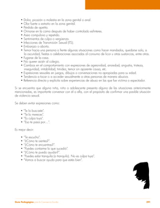 • Dolor, picazón o molestia en la zona genital o anal. 
• Olor fuerte o extraño en la zona genital. 
• Pérdida de apetito. 
• Orinarse en la cama después de haber controlado esfínteres. 
• Aseo compulsivo y repetido. 
• Sentimientos de culpa o vergüenza. 
• Infecciones de Transmisión Sexual (ITS). 
• Embarazo o aborto. 
• Temor hacia una persona o frente algunas situaciones como hacer mandados, quedarse solo, a 
la oscuridad, fiestas o celebraciones asociadas al consumo de licor u otras sustancias, entre otras. 
• Fugarse de la casa. 
• No querer asistir al colegio. 
• Cambios en el comportamiento con expresiones de agresividad, ansiedad, angustia, tristeza, 
inseguridad, irritabilidad, timidez, temor sin aparente causa, etc. 
• Expresiones sexuales en juegos, dibujos o conversaciones no apropiadas para su edad. 
• Tendencia a tocar o a acceder sexualmente a otras personas de manera abusiva. 
• Referencia directa y explicita sobre experiencias de abuso en las que fue víctima o espectador. 
Si se encuentra que alguna niña, niño o adolescente presenta alguna de las situaciones anteriormente 
mencionadas, es importante conversar con él o ella, con el propósito de confirmar una posible situación 
de violencia sexual. 
Se deben evitar expresiones como: 
• “Te lo buscaste”. 
• “Te lo mereces”. 
• “Es culpa tuya”. 
• “Eso te pasa por…”. 
Es mejor decir: 
• “Te escucho”. 
• “¿Cómo te sientes?”. 
• “¿Cómo te encuentras?”. 
• “Puedes contarme lo que sucedió”. 
• “¿Cómo te puedo ayudar?”. 
• “Puedes estar tranquila (o tranquilo). No es culpa tuya”. 
• “Vamos a buscar ayuda para que estés bien”. 
Guía Pedagógica para la Convivencia Escolar 291 
 