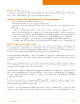 l ¿Sabía usted que…? 
En Colombia, la Ley 1146 de 2007 afirma que las y los docentes están obligados a denunciar, ante las 
autoridades administrativas y judiciales competentes, toda conducta de violencia o abuso sexual contra 
niñas, niños y adolescentes del que tengan conocimiento (artículo 12). 
¿Qué es necesario tener en cuenta en casos de violencia sexual? 
• Las particularidades de las personas involucradas. 
• Las prioridades, urgencias y características de cada caso. 
• Los recursos y la oferta institucional del lugar en donde ocurre el evento: municipio, corregimiento, 
vereda, etc. 
• Es importante señalar que no existe una única ruta de atención a víctimas de agresión o violencia 
sexual y, por lo tanto, cada institución debe construir una ruta intersectorial que garantice la 
atención oportuna y efectiva de las niñas, niños y adolescentes afectados. Cada caso requiere de 
una valoración de la atención que se debe prestar de manera inmediata, con el fin de garantizar 
la vida y la integridad de los afectados. En este sentido, se debe determinar si la prioridad es 
brindar servicios de salud, o si la prioridad es activar el protocolo del sector de protección. 
En cualquier caso, el EE debe dar a conocer el caso a la Policía Nacional, y dejar constancia de ello. 
3.1.4. Componente de seguimiento. 
El componente de seguimiento tiene como propósito fundamental velar por la garantía y el restablecimiento 
de los derechos a lo largo del proceso de atención. Este componente se despliega en un conjunto de 
acciones que buscan garantizar este propósito. Adicionalmente, busca hacer seguimiento y evaluación de 
los demás componentes de la Ruta de Atención Integral (promoción y prevención). 
Para ello es necesario documentar los eventos reportados, así como las acciones de atención adelantadas 
y su debida verificación. Esto implica realizar un registro detallado de la remisión que haga el EE a otras 
entidades. 
El seguimiento implica acompañar a las niñas, niños y adolescentes que han sido remitidos a cualquiera 
de las entidades previstas, con el fin de verificar que se inicia la atención integral ajustada a los protocolos 
correspondientes por parte de las entidades encargadas. 
En los casos en los que se considere que hay negligencia, mala atención o agresión por parte de cualquier 
funcionario o prestador de servicios, se debe informar a las entidades encargadas de velar por los derechos 
humanos y por el cumplimiento de las funciones públicas: Personería, Procuraduría, Defensoría del Pueblo 
o Inspección de Policía. 
En el seguimiento a eventos de vulneración de DHSR tipos II y III es importante realizar un reporte de cada 
situación al comité municipal, distrital o departamental, y realizar el respectivo registro en el Sistema de 
Información Unificado de Convivencia Escolar. 
En todos los casos es importante recordar que el país ha puesto a disposición de la ciudadanía líneas 
gratuitas a través de las cuales se pueden poner en conocimiento situaciones de vulneración de DHSR. 
Guía Pedagógica para la Convivencia Escolar 293 
 
