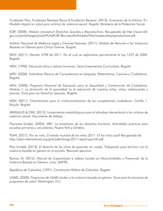 Fundación Plan, Fundación Restrepo Barco & Fundación Renacer. (2010). Escenarios de la Infamia. En: 
Modelo integral en salud para víctimas de violencia sexual. Bogotá: Ministerio de la Protección Social. 
ICBF. (2008). Módulo conceptual Derechos Sexuales y Reproductivos. Recuperado de http://www.icbf. 
gov.co/portal/page/portal/PortalICBF/RecursosMultimedia/Drechossexualesyreproductivos.pdf 
Instituto Nacional de Medicina Legal y Ciencias Forenses. (2011). Modelo de Atención a las Violencias 
Basadas en Género para Clínica Forense. Bogotá. 
MEN. (2011). Decreto 4798 de 2011. Por el cual se reglamenta parcialmente la Ley 1257 de 2008. 
Bogotá. 
MEN. (1998). Educación ética y valores humanos. Serie Lineamientos Curriculares. Bogotá. 
MEN. (2006). Estándares Básicos de Competencias en Lenguaje, Matemáticas, Ciencias y Ciudadanas. 
Bogotá. 
MEN. (2008). Programa Nacional de Educación para la Sexualidad y Construcción de Ciudadanía. 
Módulo 1. La dimensión de la sexualidad en la educación de nuestros niños, niñas, adolescentes y 
jóvenes. Guía para los Derechos Sexuales. Bogotá. 
MEN. (2011). Orientaciones para la institucionalización de las competencias ciudadanas. Cartilla 1. 
Brújula. Bogotá. 
MINSALUD & OIM. (2013). Lineamientos metodológicos para el abordaje intersectorial a las víctimas de 
violencia sexual. Documento de trabajo. 
Naciones Unidas. (2004). ABC: La enseñanza de los derechos humanos. Actividades prácticas para 
escuelas primarias y secundarias. Nueva York y Ginebra. 
PLAN. (2011). Por ser niña. El estado mundial de las niñas 2011. ¿Y los niños qué? Recuperado de 
http://plan-international.org/girls/pdfs/biaag-2011-report-spanish.pdf 
Plan Limited. (2013). El derecho de las niñas de aprender sin miedo. Trabajando para terminar con la 
violencia basada en género en la escuela. Resumen ejecutivo. 
Ramos, M. (2012). Manual de Capacitación a Líderes Locales en Masculinidades y Prevención de la 
Violencia Basada en Género. Lima: UNFPA. 
República de Colombia. (1991). Constitución Política de Colombia. Bogotá. 
USAID. (2008). Programas de USAID aluden a la violencia basada en género. Guía para funcionarios de 
programas de salud. Washington, D.C. 
Guía P 296 edagógica para la Convivencia Escolar 
 