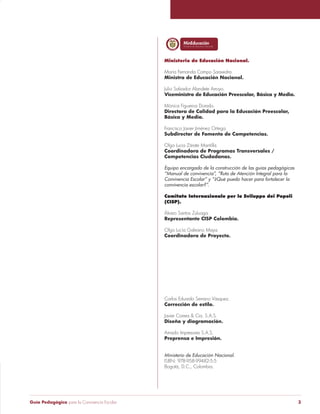 Libertad yOrden 
Libertad y Orden 
Ministerio de Educación Nacional. 
María Fernanda Campo Saavedra. 
Ministra de Educación Nacional. 
Julio Salvador Alandete Arroyo. 
Viceministro de Educación Preescolar, Básica y Media. 
Mónica Figueroa Dorado. 
Directora de Calidad para la Educación Preescolar, 
Básica y Media. 
Francisco Javier Jiménez Ortega. 
Subdirector de Fomento de Competencias. 
Olga Lucia Zárate Mantilla. 
Coordinadora de Programas Transversales / 
Competencias Ciudadanas. 
Equipo encargado de la construcción de las guías pedagógicas 
“Manual de convivencia”, “Ruta de Atención Integral para la 
Convivencia Escolar” y “¿Qué puedo hacer para fortalecer la 
convivencia escolar?”. 
Comitato Internazionale per lo Sviluppo dei Popoli 
(CISP). 
Álvaro Santos Zuluaga. 
Representante CISP Colombia. 
Olga Lucía Galeano Maya. 
Coordinadora de Proyecto. 
Carlos Eduardo Serrano Vásquez. 
Corrección de estilo. 
Javier Correa & Cia. S.A.S. 
Diseño y diagramación. 
Amado Impresores S.A.S. 
Preprensa e Impresión. 
Ministerio de Educación Nacional. 
ISBN: 978-958-99482-5-5 
Bogotá, D.C., Colombia. 
Guía Pedagógica para la Convivencia Escolar 3 
 