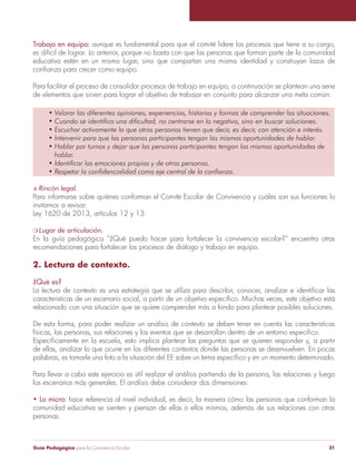Trabajo en equipo: aunque es fundamental para que el comité lidere los procesos que tiene a su cargo, 
es difícil de lograr. Lo anterior, porque no basta con que las personas que forman parte de la comunidad 
educativa estén en un mismo lugar, sino que compartan una misma identidad y construyan lazos de 
confianza para crecer como equipo. 
Para facilitar el proceso de consolidar procesos de trabajo en equipo, a continuación se plantean una serie 
de elementos que sirven para lograr el objetivo de trabajar en conjunto para alcanzar una meta común: 
• Valorar las diferentes opiniones, experiencias, historias y formas de comprender las situaciones. 
• Cuando se identifica una dificultad, no centrarse en lo negativo, sino en buscar soluciones. 
• Escuchar activamente lo que otras personas tienen que decir, es decir, con atención e interés. 
• Intervenir para que las personas participantes tengan las mismas oportunidades de hablar. 
• Hablar por turnos y dejar que las personas participantes tengan las mismas oportunidades de 
hablar. 
• Identificar las emociones propias y de otras personas. 
• Respetar la confidencialidad como eje central de la confianza. 
S Rincón legal. 
Para informarse sobre quiénes conforman el Comité Escolar de Convivencia y cuáles son sus funciones lo 
invitamos a revisar: 
Ley 1620 de 2013, artículos 12 y 13. 
m Lugar de articulación. 
En la guía pedagógica “¿Qué puedo hacer para fortalecer la convivencia escolar?” encuentra otras 
recomendaciones para fortalecer los procesos de diálogo y trabajo en equipo. 
2. Lectura de contexto. 
¿Qué es? 
La lectura de contexto es una estrategia que se utiliza para describir, conocer, analizar e identificar las 
características de un escenario social, a partir de un objetivo específico. Muchas veces, este objetivo está 
relacionado con una situación que se quiere comprender más a fondo para plantear posibles soluciones. 
De esta forma, para poder realizar un análisis de contexto se deben tener en cuenta las características 
físicas, las personas, sus relaciones y los eventos que se desarrollan dentro de un entorno especifico. 
Específicamente en la escuela, esto implica plantear las preguntas que se quieren responder y, a partir 
de ellas, analizar lo que ocurre en los diferentes contextos donde las personas se desenvuelven. En pocas 
palabras, es tomarle una foto a la situación del EE sobre un tema específico y en un momento determinado. 
Para llevar a cabo este ejercicio es útil realizar el análisis partiendo de la persona, las relaciones y luego 
los escenarios más generales. El análisis debe considerar dos dimensiones: 
• Lo micro: hace referencia al nivel individual, es decir, la manera cómo las personas que conforman la 
comunidad educativa se sienten y piensan de ellas o ellos mismos, además de sus relaciones con otras 
personas. 
Guía Pedagógica para la Convivencia Escolar 31 
 