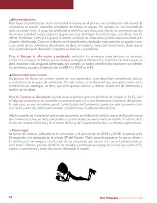 q Recomendaciones. 
Para lograr la participación de la comunidad educativa en el proceso de actualización del manual de 
convivencia se pueden desarrollar actividades de trabajo en equipo. Por ejemplo, en una actividad de 
aula, se puede invitar al grupo de estudiantes a identificar qué situaciones afectan la convivencia escolar 
de manera individual. Luego, organizar grupos para que identifiquen la situación que, consideran, más los 
afecta. Finalmente, invitar a los grupos a realizar una lluvia de ideas sobre posibles soluciones frente a la 
situación identificada. Como se evidenció en el ejemplo antes planteado, estos ejercicios se pueden incluir 
como parte de las actividades disciplinares, es decir, en todas las áreas del conocimiento; dado que es 
una oportunidad para desarrollar competencias básicas y ciudadanas. 
Paso 4. Recoger la información y analizarla: realizadas las estrategias antes descritas, es necesario 
contar con un equipo de trabajo que se dedique a integrar la información y analizarla. De esta manera, se 
dará respuesta a las preguntas planteadas, por ejemplo, se podría identificar las situaciones que afectan 
la convivencia escolar y el ejercicio de los DDHH y DHSR en el EE. 
s Oportunidad para innovar. 
Un proceso de lectura de contexto puede ser una oportunidad para desarrollar competencias básicas 
y ciudadanas en el grupo de estudiantes. Por este motivo, es fundamental que sean parte activa de la 
construcción de estrategias, es decir, que sean quienes realicen su diseño, recolección de información y 
análisis de los datos. 
Paso 5. Construir un documento: muchas veces se realizan ejercicios de lectura de contexto en los EE, pero 
en algunas ocasiones no se consolida un documento que sirva como herramienta o evidencia del proceso. 
En este caso, es muy importante que el Comité Escolar de Convivencia cuente con este documento como 
uno de los puntos de partida para realizar actualizaciones anuales de dicha lectura. 
Adicionalmente, es fundamental que en este documento se evidencie la revisión que se realizó del manual 
de convivencia actual, es decir, qué aciertos y oportunidades de mejoramiento se identifican a la luz de la 
lectura de contexto realizada y en el marco de la Ley de Convivencia Escolar y su decreto reglamentario. 
S Rincón legal. 
La lectura de contexto, enfocada en la convivencia y el ejercicio de los DDHH y DHSR, le permite a los 
EE responder a lo planteado en el artículo 29 del Decreto 1965, específicamente en lo que se refiere a 
la identificación de riesgos y clasificación de las situaciones que afectan a la comunidad educativa en 
estos temas. Además, permite identificar las medidas y estrategias pedagógicas con las que cuenta el EE, 
evaluar su pertinencia y tomar decisiones informadas al respeto. 
Guía P 34 edagógica para la Convivencia Escolar 
 
