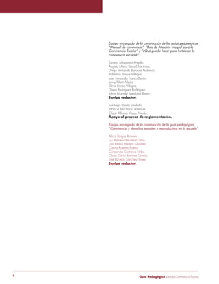 Equipo encargado de la construcción de las guías pedagógicas 
“Manual de convivencia”, “Ruta de Atención Integral para la 
Convivencia Escolar” y “¿Qué puedo hacer para fortalecer la 
convivencia escolar?”. 
Tatiana Mosquera Angulo. 
Ángela María Báez-Silva Arias. 
Diego Fernando Barbosa Redondo. 
Valentina Duque Villegas. 
Juan Fernando Franco Berón. 
Jenny Nieto Mejía. 
Elena López Villegas. 
Diana Rodríguez Rodríguez. 
Julián Eduardo Sandoval Bravo. 
Equipo redactor. 
Santiago Varela Londoño. 
Mónica Machado Valencia. 
Oscar Alfonso Viasus Pineda. 
Apoyo al proceso de reglamentación. 
Equipo encargado de la construcción de la guía pedagógica 
“Convivencia y derechos sexuales y reproductivos en la escuela”. 
Alicia Vargas Romero. 
Luz Adriana Becerra Castro. 
Lina Maria Herrera Quintero. 
Carina Romero Forero. 
Constanza Contreras Uribe. 
Oscar David Ramírez García. 
José Ricardo Sánchez Torres. 
Equipo redactor. 
Guía P 4 edagógica para la Convivencia Escolar 
 