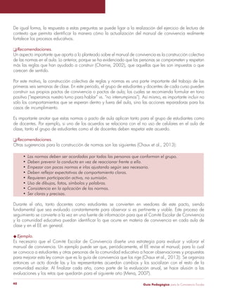 De igual forma, la respuesta a estas preguntas se puede ligar a la realización del ejercicio de lectura de 
contexto que permita identificar la manera cómo la actualización del manual de convivencia realmente 
fortalece los procesos educativos. 
q Recomendaciones. 
Un aspecto importante que aporta a lo planteado sobre el manual de convivencia es la construcción colectiva 
de las normas en el aula. Lo anterior, porque se ha evidenciado que las personas se comprometen y respetan 
más las reglas que han ayudado a construir (Charnie, 2002), que aquellas que les son impuestas o que 
carecen de sentido. 
Por este motivo, la construcción colectiva de reglas y normas es una parte importante del trabajo de las 
primeras seis semanas de clase. En este periodo, el grupo de estudiantes y docentes de cada curso pueden 
construir sus propios pactos de convivencia o pactos de aula; los cuales se recomienda formular en tono 
positivo (“esperamos nuestro turno para hablar” vs. “no interrumpimos”). Así mismo, es importante incluir no 
sólo los comportamientos que se esperan dentro y fuera del aula, sino las acciones reparadoras para los 
casos de incumplimiento. 
Es importante anotar que estas normas o pacto de aula aplican tanto para el grupo de estudiantes como 
de docentes. Por ejemplo, si uno de los acuerdos se relaciona con el no uso de celulares en el aula de 
clase, tanto el grupo de estudiantes como el de docentes deben respetar este acuerdo. 
q Recomendaciones. 
Otras sugerencias para la construcción de normas son las siguientes (Chaux et al., 2013): 
• Las normas deben ser acordadas por todas las personas que conforman el grupo. 
• Deben prevenir la conducta en vez de reaccionar frente a ella. 
• Empezar con pocas normas e irlas ajustando según sea necesario. 
• Deben reflejar expectativas de comportamiento claras. 
• Requieren participación activa, no sumisión. 
• Uso de dibujos, fotos, símbolos y palabras. 
• Consistencia en la aplicación de las normas. 
• Ser claras y precisas. 
Durante el año, tanto docentes como estudiantes se convierten en veedores de este pacto, siendo 
fundamental que sea evaluado constantemente para observar si es pertinente y viable. Este proceso de 
seguimiento se convierte a la vez en una fuente de información para que el Comité Escolar de Convivencia 
y la comunidad educativa puedan identificar lo que ocurre en materia de convivencia en cada aula de 
clase y en el EE en general. 
u Ejemplo. 
Es necesario que el Comité Escolar de Convivencia diseñe una estrategia para evaluar y valorar el 
manual de convivencia. Un ejemplo puede ser que, periódicamente, el EE revise el manual; para lo cual 
se convoca a estudiantes y otras personas de la comunidad educativa a hacer observaciones y propuestas 
para mejorar esta ley común que es la guía de convivencia que los rige (Chaux et al., 2013). Se organiza 
entonces un acto donde las y los representantes acuerdan cambios y los socializan con el resto de la 
comunidad escolar. Al finalizar cada año, como parte de la evaluación anual, se hace alusión a las 
evaluaciones y los retos que quedarán para el siguiente año (Mena, 2007). 
Guía P 40 edagógica para la Convivencia Escolar 
 