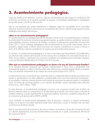 3. Acontecimiento pedagógico. 
Luego de identificar los elementos mínimos y algunas recomendaciones para lograr la actualización del 
manual de convivencia, en el siguiente apartado se propone una estrategia metodológica y pedagógica 
que puede apoyar a los EE en este proceso. 
Esta es una propuesta que puede transformarse y adaptarse según las necesidades de la comunidad 
educativa. La que encontrará a continuación es una propuesta de muchas, cada EE puede proponer nuevas 
estrategias para realizar este proceso. 
¿Qué es un acontecimiento pedagógico? 
Un acontecimiento es una estrategia que permite abordar un tema con la comunidad educativa y cuestionar 
la cotidianidad. Por medio de mecanismo que genera sorpresa, se pueden evidenciar problemas, reconocer 
potencialidades, proponer escenarios de diálogo y fomentar la participación generadora de soluciones 
(Soler, 2011). Como estrategia pedagógica, este acontecimiento es una acción intencionada, tiene un 
propósito y espera lograr un efecto: busca reconocer una situación y transformar sus causas o motivos, a 
partir de la reflexión colectiva suscitada por la sorpresa que el acontecimiento provoca. 
En resumen, un acontecimiento pedagógico es un acto comunicativo que hace evidente una problemática 
que afecta la vida cotidiana de la escuela. El acto comunicativo se presenta a la comunidad a través de un 
hecho social, público y significativo que comunica y evidencia una realidad que se ha tornado cotidiana, 
y que por ello pasa desapercibida en el diario vivir de la escuela. 
¿Por qué un acontecimiento pedagógico en torno a la Ley de Convivencia Escolar? 
En la sociedad abundan situaciones que exponen cotidianamente a niñas, niños y adolescentes ante 
situaciones de agresión y violencia. Muchos sufren esta violencia en sus propios hogares desde sus primeros 
años o la observan diariamente en los medios de comunicación (Chaux et al., 2013). 
Lo anterior tienen como consecuencia que: a) quienes viven en contextos de violencia desde sus primeros años 
tienden a reproducirla en sus vidas cotidianas, considerándola como una forma normal de comportarse; 
b) sociedades o colectivos inmersos durante mucho tiempo en escenarios de agresión tienden a considerarla 
como una forma de actuación legítima y son capaces de plantear causas razonables para justificarse 
(Chaux et al., 2013; Perea, 1996). 
En estos términos, un acontecimiento pedagógico en torno a la convivencia escolar tiene el efecto de 
llamar la atención sobre sus características en la vida diaria de la escuela. Así mismo, busca controvertir la 
realidad cotidiana, y poner explícitamente en escenarios públicos situaciones y problemas específicos de 
la convivencia y el ejercicio de los DDHH y DHSR. 
Como resultado, el acontecimiento pedagógico abre la discusión y propicia un espacio participativo 
amplio, en el que la comunidad educativa puede tomar decisiones y actuar en beneficio de una mejor 
convivencia en el entorno escolar. 
Para el caso del manual de convivencia, tal como se refiere y se requiere en la Ley de Convivencia Escolar 
y su decreto reglamentario, la acción transformadora se concreta en un ajuste y actualización del manual 
de convivencia del EE. 
Guía Pedagógica para la Convivencia Escolar 41 
 