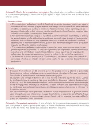 Actividad 3. Diseño del acontecimiento pedagógico. Después de seleccionar el tema, se debe diseñar 
el acontecimiento pedagógico y estructurar un paso a paso a seguir. Para realizar este proceso se debe 
tener en cuenta: 
q Recomendaciones. 
a. El acontecimiento pedagógico cumple la función de evidenciar situaciones que inciden sobre la 
convivencia escolar; acciones que por repetirse en el tiempo y con el correr de los meses se hacen 
invisibles. Se aceptan, se olvidan, se toleran. Se hacen normales o incluso legítimas para las 
personas. Por ejemplo, el decir piropos a las niñas y adolescentes, lo cual ayuda a perpetuar ideas 
sobre las capacidades y características de ser mujer. 
b. Para definir la metodología a seguir, es importante revisar la información recolectada y su análisis, 
ya que esto puede ayudar a identificar la acción que generará mayor impacto en la comunidad 
educativa. Adicionalmente, es muy importante contar con la ayuda de estudiantes, familias y 
docentes para el diseño del acontecimiento, pues de esta manera se recogerán ideas que pueden 
impactar los diferentes públicos involucrados. 
c. El acontecimiento pedagógico consiste por lo general en poner en escena una situación que 
genere impacto en los presentes. Es un suceso significativo que sorprende e impacta la comunidad 
educativa, una actividad con características didácticas ya que a partir de ella se producirán 
reflexiones y decisiones que se concretan en una actualización del manual de convivencia. 
d. Se diseña una actividad que impacte el EE considerando los intereses y preocupaciones de la 
comunidad educativa con relación a la convivencia escolar. He aquí un ejemplo de acontecimiento 
pedagógico. 
u Ejemplo. 
El equipo de docentes de un EE encontró que en los grados noveno y décimo se presentaba 
frecuentemente maltrato verbal por medio de una página de Internet específica para estudiantes. 
Para abordar el tema diseñaron este acontecimiento pedagógico: 
Se programó una entrega de boletines en el aula máxima en horario regular de clases. Cuando 
las familias estuvieron presentes, se hizo entrar a estudiantes de noveno y décimo. Luego entraron 
el rector y cinco docentes portando carteleras con los mensajes insultantes que se enviaban por 
medio de la página de Internet para estudiantes. En estas carteleras solo aparecían los mensajes, 
los nombres de quienes los escribieron fueron omitidos para respetar el derecho a la intimidad y a 
la dignidad humana. 
Esto causó conmoción en los presentes. Las familias nunca imaginaron que el grupo de jóvenes 
usara tales palabras para relacionarse. El grupo de estudiantes se sorprendió por el hecho de que 
sus docentes conocieran lo que ocurría en Internet. El equipo de docentes que desconocía el hecho 
quedó tan sorprendido como las familias. 
Actividad 4. Campaña de expectativa. Al tener el diseño del acontecimiento pedagógico, es necesario 
que, para generar el impacto que se quiere lograr, se diseñe e implemente una campaña de expectativa 
sobre el tema de interés. Para realizar este proceso se debe tener en cuenta: 
Guía P 44 edagógica para la Convivencia Escolar 
 