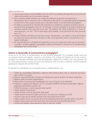 q Recomendaciones. 
a. Una semana antes es recomendable iniciar en el EE una campaña de expectativa con el tema de 
interés relacionado con la convivencia escolar. 
b. Esta campaña puede realizarse por medio de carteleras llamativas que aparezcan y 
desaparezcan de un momento a otro en diferentes puntos del EE. Los contenidos generan preguntas 
o cuestionan el tema seleccionado que se abordará desde el acontecimiento pedagógico. 
c. El objetivo principal de la campaña de expectativa es ambientar y preparar el terreno para el 
acontecimiento pedagógico como tal. Por ejemplo, si el tema escogido es el medio ambiente, las 
carteleras pueden tener mensajes como este: “El problema del medio ambiente es un tema de 
otras personas y no mío”. “En mi casa tengo agua potable, no sé qué harán las otras personas 
para vivir...” 
d. Pueden también realizarse otro tipo de acciones. Por ejemplo, si se trabaja un tema de limpieza, 
se quitan las canecas de basura durante un día; al día siguiente vuelven a encontrarse en sus 
lugares habituales. 
e. Se recomienda que la campaña de expectativa no sea muy larga para evitar que las personas 
lo olviden. La idea es generar inquietudes e interés que focalicen la atención en el acontecimiento 
pedagógico que vendrá luego. 
¿Cómo se desarrolla el acontecimiento pedagógico? 
Como ya se ha dicho, el acontecimiento es una actividad planeada. En el ejemplo puede verse que 
se requieren tareas para logarlo: convocar a las familias a la entrega de boletines en el aula máxima; 
conseguir los mensajes insultantes de la red de estudiantes; elaborar los carteles; citar a las personas de 
la comunidad educativa; manejar las reacciones del grupo ante el suceso, y preparar y lanzar preguntas 
generadoras después del acontecimiento. 
En general, las actividades que se requieren para su implementación son: 
1. Definir las necesidades operativas y logísticas del acontecimiento, esto es, ¿qué hay que hacer 
para realizar el suceso? 
2. Asignar responsabilidades al equipo de trabajo para que se realicen las tareas necesarias. 
3. Realizar todas las tareas preparatorias. 
4. Desarrollar el acontecimiento pedagógico tal como el equipo lo ha diseñado. 
5. Generar un espacio de reflexión con los presentes alrededor del hecho presentado. Algunas 
preguntas generadoras podrían ser: 
• ¿Qué les provoca, suscita o genera este hecho? 
• ¿Qué opinión les produce? 
• ¿Qué sintieron ante tal situación?, ¿por qué? 
• ¿Qué opinión les genera saber que esa es una situación cotidiana en el EE? 
• ¿Cómo creen que se sienten quienes viven esta situación en el EE? 
• ¿Qué pueden hacer como parte de la comunidad educativa para cambiar dicha situación? 
• ¿Qué compromisos asumirían para ello como parte de la comunidad educativa? 
• ¿Qué aprendizaje o aprendizajes les deja la situación vivida? 
Guía Pedagógica para la Convivencia Escolar 45 
 