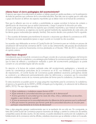 ¿Cómo hacer el cierre pedagógico del acontecimiento? 
El ejercicio que sigue al acontecimiento es realizar un trabajo grupal por grados escolares y con la participación 
de todas las personas que conforman de la comunidad educativa. Para este caso se sugiere que en cada aula 
o grupo de discusión se definan dos aspectos importantes que se deban incluir en el manual de convivencia. 
Para que la reflexión sea rica en análisis y posibilidades se sugiere socializar la lectura de contexto o 
identificación de situaciones que se realizó previamente, y luego sí propiciar la discusión por aulas. 
Cuando cada grupo tenga definidos los aspectos que considera importantes y que merecen ser tratados en 
el manual de convivencia, se organiza una reunión general mediante dos representantes de cada aula y de 
los demás grupos involucrados (por ejemplo, familias). Esta reunión decide como producto final lo siguiente: 
1. Dos acuerdos de bienestar para transformar la situación o situaciones que afectan la convivencia en el EE. 
2. Proponer acciones reparadoras (pasos a seguir cuando se incumple los dos acuerdos). 
Los acuerdos aquí elaborados se envían al Comité Escolar de Convivencia para ser incluidos en proceso de 
actualización del manual de convivencia del EE. Como se dijo anteriormente, este proceso de actualización 
deberá tener en cuenta los lineamientos mínimos planteados en el Decreto 1965 de 2013 y descritos en 
el capítulo anterior. 
¿Qué hacer después? 
Considerando que el manual de convivencia es el lugar concreto de un proceso pedagógico de formación 
para el ejercicio de la ciudadanía y una estrategia para fortalecer la convivencia pacífica, puede concluirse 
que la tarea de reflexión y actualización realizada a partir del acontecimiento pedagógico se puede 
convertir en una actividad regular del año escolar. 
En atención a la lectura de contexto realizada antes del acontecimiento pedagógico, y teniendo en 
cuenta las características particulares de la convivencia en el EE –sus fortalezas y sus oportunidades 
de mejoramiento-, el Comité Escolar de Convivencia puede establecer escenarios participativos donde 
se construirá y se reflexionará permanentemente sobre las definiciones y consensos que la comunidad 
educativa establece acerca de sus maneras particulares de formar para la ciudadanía y la democracia. 
En estos escenarios se pueden poner en juego preguntas importantes para la convivencia; la ciudadanía; 
el ejercicio y la garantía de los DDHH y DHSR; el respeto por la dignidad, y la valoración de la diferencia 
(MEN, 2012). He aquí algunos ejemplos: 
• ¿Qué ciudadanas y ciudadanos espera formar el EE? 
• ¿Qué entiende la comunidad educativa por ejercicio de la democracia? 
• ¿Cómo garantiza la comunidad que las voces de niñas, niños y adolescentes se escuchen, 
respeten y sean tenidas en cuenta? 
• ¿Cómo se reconocen en la comunidad educativa las diferencias de las personas que la conforman? 
• ¿De qué manera las personas que forman parte de la comunidad educativa se vinculan para 
participar conjuntamente en la toma de decisiones? 
Estas y otras preguntas generan cuestionamientos que no se resolverán de una sola vez. Por consiguiente, es 
tarea del Comité Escolar de Convivencia propiciar escenarios de diálogo y orientar la construcción de sentidos 
compartidos acerca de estos asuntos. De otra manera, no podría abordarse la construcción de ciudadanía y el 
fortalecimiento de la convivencia ante las difíciles y retadoras situaciones que se enfrentan a diario en la escuela. 
Guía P 46 edagógica para la Convivencia Escolar 
 