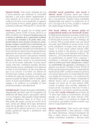 Agresión Escolar. Toda acción realizada por una 
o varias personas que conforman la comunidad 
educativa y que busca afectar negativamente a 
otras personas de la misma comunidad, de las 
cuales por lo menos una es estudiante. La agresión 
escolar puede ser física, verbal, gestual, relacional 
y electrónica (Decreto 1965 de 2013, artículo 39). 
Acoso sexual. De acuerdo con el código penal 
colombiano, artículo 210A, el acoso sexual es un 
delito y lo define como “el que en beneficio suyo o de 
un tercero y valiéndose de su superioridad manifiesta 
o relaciones de autoridad o de poder, edad, sexo, 
posición laboral, social, familiar o económica, acose, 
persiga, hostigue o asedie física o verbalmente, con 
fines sexuales no consentidos, a otra persona”. Se 
puede complementar esta definición entendiendo el 
acoso sexual como situaciones en las que se observan 
agresiones de manera repetida y sistemática como 
mecanismo para socavar a otra persona mediante 
su objetivización. Esto puede relacionarse con la 
obtención de placer sexual sin el consentimiento 
de una de las partes implicadas. El acoso sexual 
incluye, entre otros, comentarios sexuales; opiniones 
sobre el cuerpo que son catalogados como agresivas 
en tanto no son solicitados o se dan entre personas 
que no se conocen o no tienen una relación de 
confianza (por ejemplo, piropos); comentarios que 
se refieren al cuerpo de una persona como objeto y 
suponen el poder de alguien sobre el cuerpo de la 
misma. El acoso sexual también consiste en gestos 
vulgares y la insistencia no consentida en tener 
encuentros privados o actividad sexual. 
Actividad sexual. Conjunto de procesos individuales o 
interpersonales que tienen como fin la excitación o la 
satisfacción del deseo sexual y que pueden culminar 
o no en el orgasmo. Estos procesos incluyen fantasías 
sexuales; masturbación; besos en la boca o en 
otras partes del cuerpo; caricias por encima de la 
ropa; caricias por debajo de la ropa; estimulación 
mutua de los genitales con las manos o la boca; 
simulación de la relación sexual con o sin la ropa 
puesta; penetración vaginal, o penetración anal 
(Vargas, 2013). 
Actividad sexual penetrativa, acto sexual o 
relación sexual. Conducta sexual que implica 
contacto entre el pene, la vulva, el ano o la boca entre 
dos o más personas. También incluye actividades 
interpersonales que implican la introducción en el 
ano o la vagina de la mano, el dedo o cualquier 
otro objeto (Vargas & Barrera, 2003). 
Acto sexual violento, en persona puesta en 
incapacidad de resistir o con menores de 14 años. 
El código penal colombiano no provee una definición 
de acto sexual en la forma en que el artículo 212 
la brinda para el acceso carnal. Sin embargo, de 
su artículo 206 se puede deducir que acto sexual 
será todo aquel diferente al acceso carnal. La Ley 
penal colombiana consagra varios tipos de acto 
sexual: 1) El acto sexual violento (artículo 206): 
cuando se realiza a otra persona un acto sexual 
diferente al acceso carnal mediante violencia. “Por 
violencia (...) la Corte entendió esta como la fuerza, 
el constreñimiento, la presión física o psíquica – 
intimidación o amenaza- que el agente despliega 
sobre la víctima para hacer desaparecer o reducir 
sus posibilidades de oposición o resistencia a la 
agresión que ejecuta”. (Giraldo & Sierra, 2010); 2) 
El acto sexual en persona puesta en incapacidad de 
resistir (artículo 207): cuando se realiza con persona 
a la cual se haya puesto en incapacidad de resistir 
o en estado de inconsciencia, o en condiciones de 
inferioridad síquica que le impidan comprender la 
relación sexual o dar su consentimiento; 3) Actos 
sexuales con menor de 14 años (artículo 209): 
cuando se realizan actos sexuales, deferentes al 
acceso carnal, con persona menor de 14 años o 
en su presencia, o la induzca a prácticas sexuales. 
En este delito resulta irrelevante que el menor de 
14 años haya dado su consentimiento; 4) Actos 
sexuales con incapaz de resistir (artículo 210): 
cuando se realiza a una persona en estado de 
inconsciencia, que padezca trastorno mental o que 
esté en incapacidad de resistir. 
Agresión electrónica. Toda acción que busque 
afectar negativamente a otras personas a través 
de medios electrónicos. Incluye la divulgación de 
fotos o videos íntimos o humillantes en Internet, 
realizar comentarios insultantes u ofensivos sobre 
Guía P 48 edagógica para la Convivencia Escolar 
 