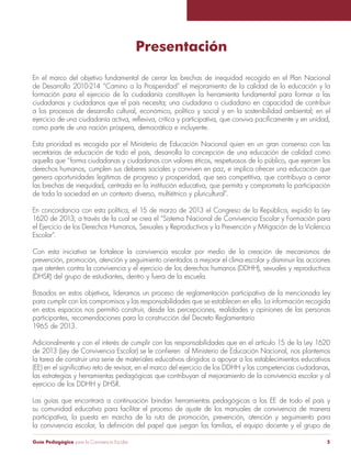 Presentación 
En el marco del objetivo fundamental de cerrar las brechas de inequidad recogido en el Plan Nacional 
de Desarrollo 2010-214 “Camino a la Prosperidad” el mejoramiento de la calidad de la educación y la 
formación para el ejercicio de la ciudadanía constituyen la herramienta fundamental para formar a las 
ciudadanas y ciudadanos que el país necesita; una ciudadana o ciudadano en capacidad de contribuir 
a los procesos de desarrollo cultural, económico, político y social y en la sostenibilidad ambiental; en el 
ejercicio de una ciudadanía activa, reflexiva, crítica y participativa, que conviva pacíficamente y en unidad, 
como parte de una nación próspera, democrática e incluyente. 
Esta prioridad es recogida por el Ministerio de Educación Nacional quien en un gran consenso con las 
secretarías de educación de todo el país, desarrolla la concepción de una educación de calidad como 
aquella que “forma ciudadanas y ciudadanos con valores éticos, respetuosos de lo público, que ejercen los 
derechos humanos, cumplen sus deberes sociales y conviven en paz, e implica ofrecer una educación que 
genera oportunidades legítimas de progreso y prosperidad, que sea competitiva, que contribuya a cerrar 
las brechas de inequidad, centrada en la institución educativa, que permita y comprometa la participación 
de toda la sociedad en un contexto diverso, multiétnico y pluricultural”. 
En concordancia con esta política, el 15 de marzo de 2013 el Congreso de la República, expidió la Ley 
1620 de 2013; a través de la cual se crea el “Sistema Nacional de Convivencia Escolar y Formación para 
el Ejercicio de los Derechos Humanos, Sexuales y Reproductivos y la Prevención y Mitigación de la Violencia 
Escolar”. 
Con esta iniciativa se fortalece la convivencia escolar por medio de la creación de mecanismos de 
prevención, promoción, atención y seguimiento orientados a mejorar el clima escolar y disminuir las acciones 
que atenten contra la convivencia y el ejercicio de los derechos humanos (DDHH), sexuales y reproductivos 
(DHSR) del grupo de estudiantes, dentro y fuera de la escuela. 
Basados en estos objetivos, lideramos un proceso de reglamentación participativa de la mencionada ley 
para cumplir con los compromisos y las responsabilidades que se establecen en ella. La información recogida 
en estos espacios nos permitió construir, desde las percepciones, realidades y opiniones de las personas 
participantes, recomendaciones para la construcción del Decreto Reglamentario 
1965 de 2013. 
Adicionalmente y con el interés de cumplir con las responsabilidades que en el artículo 15 de la Ley 1620 
de 2013 (Ley de Convivencia Escolar) se le confieren al Ministerio de Educación Nacional, nos plantemos 
la tarea de construir una serie de materiales educativos dirigidos a apoyar a los establecimientos educativos 
(EE) en el significativo reto de revisar, en el marco del ejercicio de los DDHH y las competencias ciudadanas, 
las estrategias y herramientas pedagógicas que contribuyan al mejoramiento de la convivencia escolar y al 
ejercicio de los DDHH y DHSR. 
Las guías que encontrará a continuación brindan herramientas pedagógicas a los EE de todo el país y 
su comunidad educativa para facilitar el proceso de ajuste de los manuales de convivencia de manera 
participativa, la puesta en marcha de la ruta de promoción, prevención, atención y seguimiento para 
la convivencia escolar, la definición del papel que juegan las familias, el equipo docente y el grupo de 
Guía Pedagógica para la Convivencia Escolar 5 
 