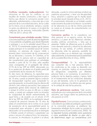 Conflictos manejados inadecuadamente. Son 
situaciones en las que los conflictos no son 
resueltos de manera constructiva y dan lugar a 
hechos que afectan la convivencia escolar como 
altercados, enfrentamientos o riñas entre dos o más 
personas de la comunidad educativa, de los cuales 
por lo menos una es estudiante, siempre y cuando 
no exista una afectación al cuerpo o a la salud de 
cualquiera de las personas involucradas (Decreto 
1965 de 2013, artículo 39). 
Consentimiento para actividades sexuales. Palabras 
o acciones explícitas por parte de personas legalmente 
o funcionalmente competentes para decidir libremente 
si participan o no en la actividad sexual (Chaux et 
al., 2013). El consentimiento expresa que la persona 
acepta participar en la actividad sexual de manera 
voluntaria, sin presiones de ninguna índole y 
teniendo pleno conocimiento de las consecuencias 
de sus decisiones y acciones. En Colombia, se ha 
definido que la persona está en capacidad de 
dar consentimiento para participar en actividades 
sexuales a partir de los 14 años, salvo aquellos 
casos consagrados en el parágrafo del artículo 
217A de la Ley 599 de 2000, relacionada con 
la no producción de efectos en el ámbito penal del 
consentimiento de los menores de 18 años. 
En esta marco de referencia, la capacidad para 
consentir se ve limitada cuando la persona es menor 
de 14 años; cuando se presenta alguna condición 
de discapacidad cognitiva para comprender lo 
que está pasando; se encuentra bajo los efectos del 
alcohol u otra sustancia psicoactiva, bien porque el 
perpetrador generó dicha situación de indefensión 
o porque la víctima se puso en ella por su propia 
cuenta, y cuando por cualquier motivo se encuentra 
en incapacidad de decidir autónomamente. De 
igual forma, y de acuerdo con el artículo 217A 
de la Ley 599 de 2000, en la explotación sexual 
comercial de personas menores de 18 años de 
edad, el consentimiento de la víctima no es causal 
de exoneración de la responsabilidad penal. La 
incapacidad para rehusarse o para expresar el 
desacuerdo con la actividad sexual se ve restringida 
o limitada cuando el victimario o perpetrador usa 
armas o recurre a la violencia física, las amenazas, 
la coerción, la intimidación, la presión o el abuso 
del poder, cuando la víctima está bajo el efecto de 
sustancias psicoactivas, o tiene una discapacidad 
física, sensorial o cognitiva que le impide resistir 
la actividad sexual impuesta (Chaux et al., 2013). 
El consentimiento informado se ve limitado cuando 
existe asimetría de poder en la relación. La asimetría 
en las relaciones es uno de los criterios para tener 
en cuenta en el manejo de comportamientos con 
contenido sexual. 
Convivencia pacífica. Es la coexistencia con 
otras personas en un espacio común, de forma 
armónica y a pesar de las diferencias culturales, 
sociales, políticas, económicas, u otras que se 
presenten. Hablar de diferencias pone al conflicto 
como elemento esencial y natural en las relaciones 
humanas. En ese sentido, el conflicto dinamiza 
las relaciones entre las personas, posibilita los 
cambios sociales y es un elemento que, manejado 
adecuadamente, es fundamental para la estabilidad 
de la sociedad (Ruiz-Silva & Chaux, 2005). 
Corresponsabilidad. Es la responsabilidad 
que comparten dos o más personas frente a 
las condiciones en las cuales se desarrolla una 
situación en particular. Implica el reconocimiento 
de obligaciones compartidas por diferentes 
personas frente a la convivencia, la promoción y 
protección de los derechos propios y ajenos, tanto 
en el mantenimiento de las condiciones deseadas 
en pro del bienestar, como en la generación de 
condiciones adversas y los efectos que esto genera 
en la calidad de vida de las personas. 
Daño de pertenencias escolares. Toda acción, 
realizada por una o varias personas de la comunidad 
educativa, que busque dañar las pertenencias de 
otra persona en el EE. 
Dignidad humana. Como principio constitucional y 
como derecho que debe ser protegido y garantizado 
en la comunidad educativa, se establecen tres 
lineamientos alrededor de los cuales se concreta la 
dignidad humana (Corte Constitucional, 2002): “(i) 
La dignidad humana entendida como autonomía 
o como posibilidad de diseñar un plan vital y 
de determinarse según sus características (vivir 
Guía Pedagógica para la Convivencia Escolar 51 
 