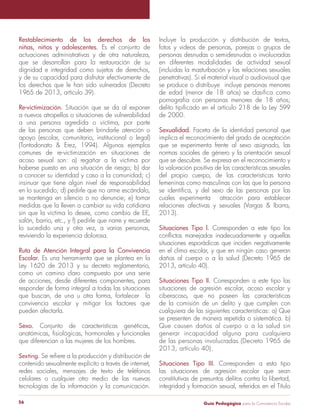 Restablecimiento de los derechos de los 
niñas, niños y adolescentes. Es el conjunto de 
actuaciones administrativas y de otra naturaleza, 
que se desarrollan para la restauración de su 
dignidad e integridad como sujetos de derechos, 
y de su capacidad para disfrutar efectivamente de 
los derechos que le han sido vulnerados (Decreto 
1965 de 2013, artículo 39). 
Re-victimización. Situación que se da al exponer 
a nuevos atropellos o situaciones de vulnerabilidad 
a una persona agredida o víctima, por parte 
de las personas que deben brindarle atención o 
apoyo (escolar, comunitario, institucional o legal) 
(Tontodonato & Erez, 1994). Algunos ejemplos 
comunes de re-victimización en situaciones de 
acoso sexual son: a) regañar a la víctima por 
haberse puesto en una situación de riesgo; b) dar 
a conocer su identidad y caso a la comunidad; c) 
insinuar que tiene algún nivel de responsabilidad 
en lo sucedido; d) pedirle que no arme escándalo, 
se mantenga en silencio o no denuncie; e) tomar 
medidas que la lleven a cambiar su vida cotidiana 
sin que la víctima lo desee, como cambio de EE, 
salón, barrio, etc., y f) pedirle que narre y recuerde 
lo sucedido una y otra vez, a varias personas, 
reviviendo la experiencia dolorosa. 
Ruta de Atención Integral para la Convivencia 
Escolar. Es una herramienta que se plantea en la 
Ley 1620 de 2013 y su decreto reglamentario, 
como un camino claro compuesto por una serie 
de acciones, desde diferentes componentes, para 
responder de forma integral a todas las situaciones 
que buscan, de una u otra forma, fortalecer la 
convivencia escolar y mitigar los factores que 
pueden afectarla. 
Sexo. Conjunto de características genéticas, 
anatómicas, fisiológicas, hormonales y funcionales 
que diferencian a las mujeres de los hombres. 
Sexting. Se refiere a la producción y distribución de 
contenido sexualmente explícito a través de internet, 
redes sociales, mensajes de texto de teléfonos 
celulares o cualquier otro medio de las nuevas 
tecnologías de la información y la comunicación. 
Incluye la producción y distribución de textos, 
fotos y videos de personas, parejas o grupos de 
personas desnudas o semidesnudas o involucradas 
en diferentes modalidades de actividad sexual 
(incluidas la masturbación y las relaciones sexuales 
penetrativas). Si el material visual o audiovisual que 
se produce o distribuye incluye personas menores 
de edad (menor de 18 años) se clasifica como 
pornografía con personas menores de 18 años; 
delito tipificado en el artículo 218 de la Ley 599 
de 2000. 
Sexualidad. Faceta de la identidad personal que 
implica el reconocimiento del grado de aceptación 
que se experimenta frente al sexo asignado, las 
normas sociales de género y la orientación sexual 
que se descubre. Se expresa en el reconocimiento y 
la valoración positiva de las características sexuales 
del propio cuerpo, de las características tanto 
femeninas como masculinas con las que la persona 
se identifica, y del sexo de las personas por las 
cuales experimenta atracción para establecer 
relaciones afectivas y sexuales (Vargas & Ibarra, 
2013). 
Situaciones Tipo l. Corresponden a este tipo los 
conflictos manejados inadecuadamente y aquellas 
situaciones esporádicas que inciden negativamente 
en el clima escolar, y que en ningún caso generan 
daños al cuerpo o a la salud (Decreto 1965 de 
2013, artículo 40). 
Situaciones Tipo II. Corresponden a este tipo las 
situaciones de agresión escolar, acoso escolar y 
ciberacoso, que no poseen las características 
de la comisión de un delito y que cumplen con 
cualquiera de las siguientes características: a) Que 
se presenten de manera repetida o sistemática. b) 
Que causen daños al cuerpo o a la salud sin 
generar incapacidad alguna para cualquiera 
de las personas involucradas (Decreto 1965 de 
2013, artículo 40). 
Situaciones Tipo III. Corresponden a esta tipo 
las situaciones de agresión escolar que sean 
constitutivas de presuntos delitos contra la libertad, 
integridad y formación sexual, referidos en el Título 
Guía P 56 edagógica para la Convivencia Escolar 
 