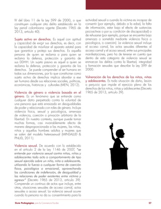 IV del Libro 11 de la Ley 599 de 2000, o que 
constituyen cualquier otro delito establecido en la 
ley penal colombiana vigente (Decreto 1965 de 
2013, artículo 40). 
Sujeto activo en derechos. Es aquel con aptitud 
y capacidad de exigir sus derechos, es decir, con 
la capacidad de movilizar el aparato estatal para 
que garantice y proteja sus derechos. Es aquella 
persona de quien se reclama o para quien se 
reclama la defensa, protección y garantía de 
sus DDHH. Un sujeto pasivo es aquel a quien se 
reclama la defensa, protección y garantía de los 
derechos. Se puede comprender al ser humano en 
todas sus dimensiones, por lo que constituirse como 
sujeto activo de derechos implica abordar a ese 
ser humano desde sus relaciones sociales, políticas, 
económicas, históricas y culturales (MEN, 2012). 
Violencia de género o violencia basada en el 
género. Es un fenómeno que se entiende como 
cualquier daño perpetrado contra la voluntad de 
una persona que está enraizado en desigualdades 
de poder y relacionado con roles de género. Incluye 
violencia física, sexual y psicológica, amenaza 
de violencia, coerción o privación arbitraria de la 
libertad. En nuestro contexto, aunque puede tomar 
muchas formas, casi invariablemente afecta de 
manera desproporcionada a las mujeres, las niñas, 
niños y aquellos hombres adultos y mujeres que 
se salen del modelo heterosexual (MINSALUD & 
PNUD, 2011). 
Violencia sexual. De acuerdo con lo establecido 
en el artículo 2 de la Ley 1146 de 2007, “se 
entiende por violencia sexual contra niños, niñas y 
adolescentes todo acto o comportamiento de tipo 
sexual ejercido sobre un niño, niña o adolescente, 
utilizando la fuerza o cualquier forma de coerción 
física, psicológica o emocional, aprovechando 
las condiciones de indefensión, de desigualdad y 
las relaciones de poder existentes entre víctima y 
agresor” (Decreto 1965 de 2013, artículo 39). 
Comprende un continuo de actos que incluye, entre 
otras, situaciones sexuales de acceso carnal, actos 
sexuales o acoso sexual. La violencia sexual ocurre 
cuando la persona no da su consentimiento para la 
actividad sexual o cuando la víctima es incapaz de 
consentir (por ejemplo, debido a la edad, la falta 
de información, estar bajo el efecto de sustancias 
psicoactivas o por su condición de discapacidad) o 
de rehusarse (por ejemplo, porque se encuentra bajo 
amenaza o sometida mediante violencia física o 
psicológica, o coerción). La violencia sexual incluye 
el acceso carnal, los actos sexuales diferentes al 
acceso carnal y el acoso sexual, entre sus principales 
manifestaciones, pero ha de tenerse en cuenta que 
dentro de esta categoría de violencia sexual se 
enmarcan los delitos contra la libertad, integridad 
y formación sexuales que describe la Ley 599 de 
2000. 
Vulneración de los derechos de los niños, niñas 
y adolescentes. Es toda situación de daño, lesión 
o perjuicio que impide el ejercicio pleno de los 
derechos de los niños, niñas y adolescentes (Decreto 
1965 de 2013, artículo 39). 
Guía Pedagógica para la Convivencia Escolar 57 
 