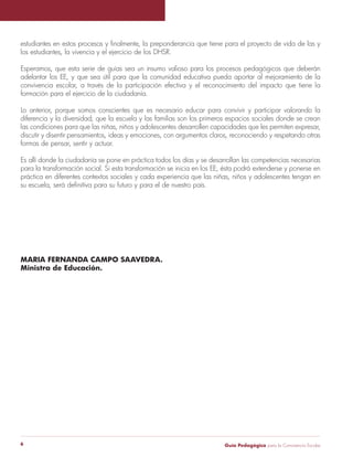 estudiantes en estos procesos y finalmente, la preponderancia que tiene para el proyecto de vida de las y 
los estudiantes, la vivencia y el ejercicio de los DHSR. 
Esperamos, que esta serie de guías sea un insumo valioso para los procesos pedagógicos que deberán 
adelantar los EE, y que sea útil para que la comunidad educativa pueda aportar al mejoramiento de la 
convivencia escolar, a través de la participación efectiva y el reconocimiento del impacto que tiene la 
formación para el ejercicio de la ciudadanía. 
Lo anterior, porque somos conscientes que es necesario educar para convivir y participar valorando la 
diferencia y la diversidad; que la escuela y las familias son los primeros espacios sociales donde se crean 
las condiciones para que las niñas, niños y adolescentes desarrollen capacidades que les permiten expresar, 
discutir y disentir pensamientos, ideas y emociones, con argumentos claros, reconociendo y respetando otras 
formas de pensar, sentir y actuar. 
Es allí donde la ciudadanía se pone en práctica todos los días y se desarrollan las competencias necesarias 
para la transformación social. Si esta transformación se inicia en los EE, ésta podrá extenderse y ponerse en 
práctica en diferentes contextos sociales y cada experiencia que las niñas, niños y adolescentes tengan en 
su escuela, será definitiva para su futuro y para el de nuestro país. 
MARIA FERNANDA CAMPO SAAVEDRA. 
Ministra de Educación. 
Guía P 6 edagógica para la Convivencia Escolar 
 