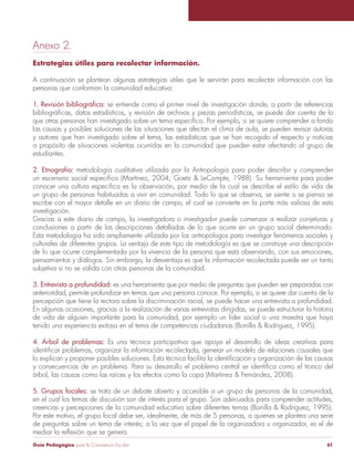 Anexo 2. 
Estrategias útiles para recolectar información. 
A continuación se plantean algunas estrategias útiles que le servirán para recolectar información con las 
personas que conforman la comunidad educativa: 
1. Revisión bibliográfica: se entiende como el primer nivel de investigación donde, a partir de referencias 
bibliográficas, datos estadísticos, y revisión de archivos y piezas periodísticas, se puede dar cuenta de lo 
que otras personas han investigado sobre un tema específico. Por ejemplo, si se quiere comprender a fondo 
las causas y posibles soluciones de las situaciones que afectan el clima de aula, se pueden revisar autoras 
y autores que han investigado sobre el tema, las estadísticas que se han recogido al respecto y noticias 
a propósito de situaciones violentas ocurridas en la comunidad que pueden estar afectando al grupo de 
estudiantes. 
2. Etnografía: metodología cualitativa utilizada por la Antropología para poder describir y comprender 
un escenario social específico (Martínez, 2004; Goetz & LeCompte, 1988). Su herramienta para poder 
conocer una cultura específica es la observación, por medio de la cual se describe el estilo de vida de 
un grupo de personas habituadas a vivir en comunidad. Todo lo que se observa, se siente o se piensa se 
escribe con el mayor detalle en un diario de campo, el cual se convierte en la parte más valiosa de esta 
investigación. 
Gracias a este diario de campo, la investigadora o investigador puede comenzar a realizar conjeturas y 
conclusiones a partir de las descripciones detalladas de lo que ocurre en un grupo social determinado. 
Esta metodología ha sido ampliamente utilizada por los antropólogos para investigar fenómenos sociales y 
culturales de diferentes grupos. La ventaja de este tipo de metodología es que se construye una descripción 
de lo que ocurre complementada por la vivencia de la persona que está observando, con sus emociones, 
pensamientos y diálogos. Sin embargo, la desventaja es que la información recolectada puede ser un tanto 
subjetiva si no se valida con otras personas de la comunidad. 
3. Entrevista a profundidad: es una herramienta que por medio de preguntas que pueden ser preparadas con 
anterioridad, permite profundizar en temas que una persona conoce. Por ejemplo, si se quiere dar cuenta de la 
percepción que tiene la rectora sobre la discriminación racial, se puede hacer una entrevista a profundidad. 
En algunas ocasiones, gracias a la realización de varias entrevistas dirigidas, se puede estructurar la historia 
de vida de alguien importante para la comunidad, por ejemplo un líder social o una maestra que haya 
tenido una experiencia exitosa en el tema de competencias ciudadanas (Bonilla & Rodríguez, 1995). 
4. Árbol de problemas: Es una técnica participativa que apoya el desarrollo de ideas creativas para 
identificar problemas, organizar la información recolectada, generar un modelo de relaciones causales que 
lo explican y proponer posibles soluciones. Esta técnica facilita la identificación y organización de las causas 
y consecuencias de un problema. Para su desarrollo el problema central se identifica como el tronco del 
árbol, las causas como las raíces y los efectos como la copa (Martínez & Fernández, 2008). 
5. Grupos focales: se trata de un debate abierto y accesible a un grupo de personas de la comunidad, 
en el cual los temas de discusión son de interés para el grupo. Son adecuados para comprender actitudes, 
creencias y percepciones de la comunidad educativa sobre diferentes temas (Bonilla & Rodríguez, 1995). 
Por este motivo, el grupo focal debe ser, idealmente, de más de 5 personas, a quienes se plantea una serie 
de preguntas sobre un tema de interés; a la vez que el papel de la organizadora u organizador, es el de 
mediar la reflexión que se genera. 
Guía Pedagógica para la Convivencia Escolar 61 
 